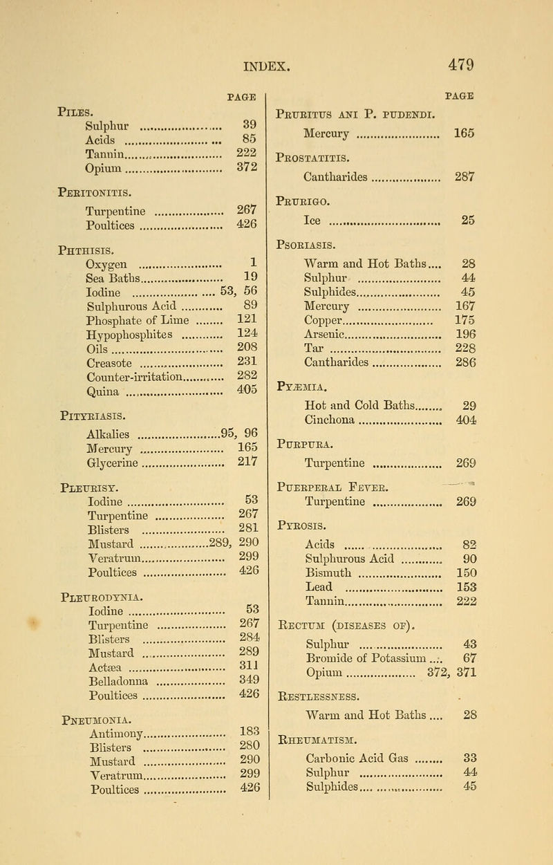 PAGE Piles. Sulphur 39 Acids 85 Tannin , 222 Opium 372 Peeitonitis. Turpentine 267 Poultices 426 Phthisis. Oxygen 1 Sea Batbs 19 Iodine 53, 56 Sulphurous Acid 89 Phosphate of Lime 121 Hypophosphites 124 Oils 208 Creasote 231 Counter-irritation 282 Quina 405 Pityriasis. Alkalies 95, 96 Mercury ., 165 Glycerine 217 Pleueisy. Iodine 53 Turpentine 267 Blisters 281 Mustard 289, 290 Veratrum 299 Poultices 426 Pleurodynia. Iodine 53 Tuxpentine 267 Blisters 284 Mustard , 289 Actsea 31J Belladonna 349 Poultices 426 Pneumonia. Antimony 183 Blisters 280 Mustard 290 Veratrum 299 Poultices 426 page Peueitus ani p. pudendi. Mercury 165 Peostatitis. Cantharides 287 Peueigo. Ice 25 PSOEIASIS. Warm and Hot Baths.... 28 Sulphur 44 Sulphides... 45 Mercury 167 Copper 175 Arsenic 196 Tar 228 Cantharides 286 PYjEMIA. Hot and Cold Baths , 29 Cinchona 404 PUEPUEA. Turpentine 269 PUEEPEEAL PeVEE.  '' Turpentine 269 Pyeosis. Acids 82 Sulphurous Acid , 90 Bismuth 150 Lead 153 Tannin 222 Eectum (diseases op). Sulphur 43 Bromide of Potassium .... 67 Opium 372, 371 Restlessness. Warm and Hot Baths .... 28 Rheumatism. Carbonic Acid Gas 83 Sulphur 44 45