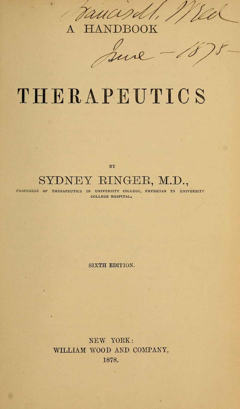 A HANDBOOK y THERAPEUTICS SYDNEY EING-EE, M.D., PROFESSOR OF THERAPEUTICS IN UNIVERSITY COLLEGE, PHYSICIAN TO UNIVERSITY COLLEGE HOSPITAL. SIXTH EDITION. NEW YOEK: WILLIAM WOOD AND COMPANY, 1878.