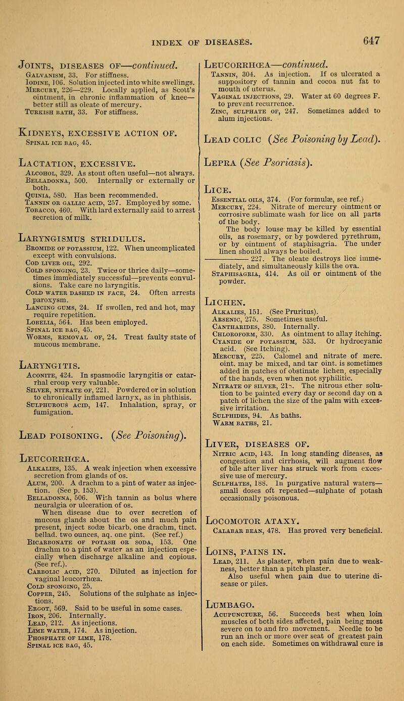Joints, diseases of—continued. Galvanism, 33. For stiffness. Iodine, 106. Solution injected into white swellings. Mercury, ilii—'Z29. Locally applied, as Scott's ointment, in chronic inflammation of knee— better still as oleate of mercury. Turkish bath, 33. For stiffness. Kidneys, excessive action of. Spinal ice bag, 45. Lactation, excessive. Alcohol, 329. As stout often useful—not always. Belladonna, 500. Internally or externally or both. QniNiA, 580. Has been recommended. Tannin or gallic aced, 257. Employed by some. Tobacco, 460. With lard externally said to arrest secretion of milk. Laryngismus stridulus. Bromide of potassium, 122. When uncomplicated except with convulsions. Cod liver oil, 292. Cold sponging, 23. Twicu or thrice daily—some- times immediately successful—prevents convul- sions. Take care no laryngitis. Cold water dashed in face, 24. Often arrests paroxysm. Lancing gums, 24. If swollen, red and hot, may require repetition. Lobelia, 564. Has been employed. Spinal ice bag, 45. Worms, removal of, 24. Treat faulty state of mucous membrane. Laryngitis. Aconite, 424. In spasmodic laryngitis or catar- rhal croup very valuable. Silver, nitrate of, 221. Powdered or in solution to chronically inflamed larnyx, as in phthisis. Sulphurous acid, 147. Inhalation, spray, or fumigation. Lead poisoning. {See Poisoning). Leucorrhcea. Alkalies, 135. A weak injection when excessive secretion from glands of os. Alum, 200. A drachm to a pint of water as injec- tion. (See p. 153). Belladonna, 506. With tannin as bolus where neuralgia or ulceration of os. When disease due to over secretion of mucous glands about the os and much pain present, inject sod« bicarb, one drachm, tinct. bellad. two ounces, aq. one pint. (See ref.) Bicarbonate of potash or soda, 153. One drachm to a pint of water as an injection espe- cially when discharge alkaline and copious. (See ref.). Carbolic acid, 270. Diluted as injection for vaginal leucorrhcea. Cold sponging, 25. Copper, 245. Solutions of the sulphate as injec- tions. Ergot, 569. Said to be useful in some cases. Iron, 206. Internally. Lead, 212. As injections. Lime water, 174. As injection. Phosphate of lime, 178. Spinal ice bag, 45. Leucorrh^a—continued. Tannin, 304. As injection. If os ulcerated a suppository of tannin and cocoa nut fat to mouth of uterus. Vaginal injections, 29. Water at 60 degrees F. to prevent recurrence. Zinc, sulphate of, 247. Sometimes added to alum injections. Lead colic {See Poisoning ly Lead). Lepra {See Psoriasis). Lice. Essential oils, 374. (For formula, see ref.) Mercury, 224. Nitrate of mercury ointment or corrosive sublimate wash for lice on all parts of the body. The body louse may be killed by essential oils, as rosemary, or by powdered pyrethrum, or by ointment of staphisagria. The under linen should always be boiled. 227. The oleate destroys lice imme- diately, and simultaneously kills the ova. Staphisagria, 414. As oil or ointment of the powder. Lichen. Alkalies, 151. (See Pruritus). Arsenic, 275. Sometimes useful. Cantharides, 380. Internally. Chloroform, 330. As ointment to allay itching. Cyanide of potassium, 533. Or hydrocyanic acid. (See Itching). Mercury, 225. Calomel and nitrate of mere, oint. may be mixed, and tar oint. is sometimes added in patches of obstinate lichen, especially of the hands, even when not syphilitic. Nitrate of silver, 215. The nitrous ether solu- tion to be painted every day or second day on a patch of lichen the size of the palm with exces- sive irritation. Sulphides, 94. As baths. Warm baths, 21. Liver, diseases of. Nitric acid, 143. In long standing diseases, as congestion and cirrhosis, will augment flow of bile after liver has struck work from exces- sive use of mercury. Sulphates, 188. In purgative natural waters— small doses oft repeated—sulphate of potash occasionally poisonous. Locomotor ataxy. Calabab. bean, 478. Has proved very beneficial. Loins, pains in. Lead, 211. As plaster, when pain due to weak- ness, better than a pitch plaster. Also useful when pain due to uterine di- sease or piles. Lumbago. Acupuncture, 56. Succeeds best when loin muscles of both sides affected, pain being most severe on to and <ro movement. Needle to be run an inch or more over seat of greatest pain on each side. Sometimes on withdrawal cure is