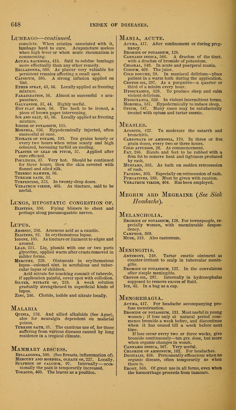 Lumbago—continued. comjilete. When sciatica associated with it, Inmhago hard to cure. Acupuncture useless when high fever or when acute rheumatism is commencing. AcT^A RACEMOSA, 415. Said to suhdue lumhago more effectually than any other remedy. Belladonna, 500. As plaster very valuable for persistent remains affecting a small spot. Capsicum, 385. A strong infusion applied on lint. Ethee spkat, 43, 56. Locally applied as freezing mixture. Faradization, 56. Almost as successful s acu- puncture. G-ALVANisM, 37, 44. Highly useful. Hot flat ikon, 56. The back to be ironed, a piece of brown paper intervening. Ice and salt, 43, 56. Locally applied as freeziag mixture. Iodide of POTASsrosi, 115. Morphia, 536. HypodermicaUy injected, often successful at once. Nitrate of potash, 193. Ten grains hourly or every two hours when urine scanty and high coloured, becoming turbid on cooling. Plaster of lead on pitch, 57. Applied after cure effected. Poultices, 37. Very hot. Should be continued for three hours, then the skin covered with flannel and oiled sUk. Thermic hammer, 56. Turkish bath, 33. Turpentine, 373. In twenty-drop doses. Veratrdm viride, 405. As tincture, said to be useful. Llts'GS, hypostatic congestion of. Blisters, 350. Flying blisters to chest and perhaps along pneumogastric nerves. Lupus. Arsenic, 256. Arsenous acid as a caustic. Blisters, 82. In erythematous lupus. Iodine, 105. As tincture or liniment to edges and around. Lead, 211. Liq. plumbi with one or two parts glycerine, applied warm after crusts removed in milder forms. Mercury, 229. Ointments in erythematous lupus—calomel oint. in scrofulous and tuber- cular lupus of children. Acid nitrate for touching summit of tubercle, if application painful, cover spot with collodion. Silver, nitrate of, 219. A weak solution gradually strengthened in superficial kinds of lupus. Zinc, 246. Cloride, iodide and nitrate locaUy. Malaria QuiNiA, 576. And allied alkaloids (See Ague), also for neuralgia dependent on malarial poison. Turkish bath, 31. The cautious use of, for those suffering from various diseases caused by long residence in a tropical climate. Mammary abscess. Belladonna, 500. (See Breasts, inflammation of). Mercury and morphla, oleate of, 227. Locally. Sulphide of calcium, 97. Internally — occa- sionally the pain is temporarily increased. Tobacco, 460. The leaves as a poultice. Mania, acute. AcT^A, 4] 7. After confinement or during preg- nancy. Bromide of potassium, 128. Cannabis indica, 566. A drachm of the tinct. with a drachm of bromide of potassium. Chloral, 349. In acute and puerperal mania. CoNiUM, 469. The juice. Cold douche, 28. In maniacal dehrium—place patient in a warm bath during the application. Croton oil, 297. As a purgative—a quarter or third of a minim every hour. Hyoscyamus, 529. To produce sleep and calm violent delirium. Hyoscyamia, 529. In violent intermittent forms. Morphia, 537. HypodermicaUy to induce sleep. Opium, 547. Many cases may be satisfactoiily treated with opium and tartar emetic. Measles. Aconite, ^27. To moderate the catarrh and bronchitis. Carbonate op amjionia, 170. In three or five grain doses, every two or three hours. Cold affusion, 26. At commencement. Fat, 286. Hands and feet to be rubbed with a firm fat to remove heat and tightness produced by rash. Mustard, 383. As bath on sudden retrocession of rash. Packing, 303. Especially on retrocession of rash. Purgatives, 188. Must be given with caution. Veratkum viride, 404. Has been employed. Megrim ard Megraine (^See Sick Headache). Melancholia. Bromide of potassium, 128. For townspeople, es- pecially women, with unendurable despon- dency. Camphor, 369. Musk, 318. Also castoreum. Meningitis. Antimony, 249. Tartar emetic ointment as counter-irritant to scalp in tubercular menin- gitis. Bromide of potassium, 127. In the convulsions after simple meningitis. Croton oil, 297. Internally in hydrocephalus supposed to remove excess of fluid. Ice, 42. In a bag as a cap. Menorrhagia. AcT«A, 417. For headache accompanying pro- fuse menstruation. Bromide of potassium, 131. Most useful in young women; if loss only at natural period com- mence bromide a week before, and discontinue when it has ceased till a week before next time. If loss occur every two or three weeks, give bromide continuously—ten grs. dose, but more when organic changes in womb. Cannabis indica, 567. Very useful. Chloride of ammonium, 182. For headaches. Digitalis, 458. Pern;anently efficacious when no organic disease, often temporarily so when there is. Ergot, 588. Of great use in all forms, even when the haemorrhage proceeds from tumours.