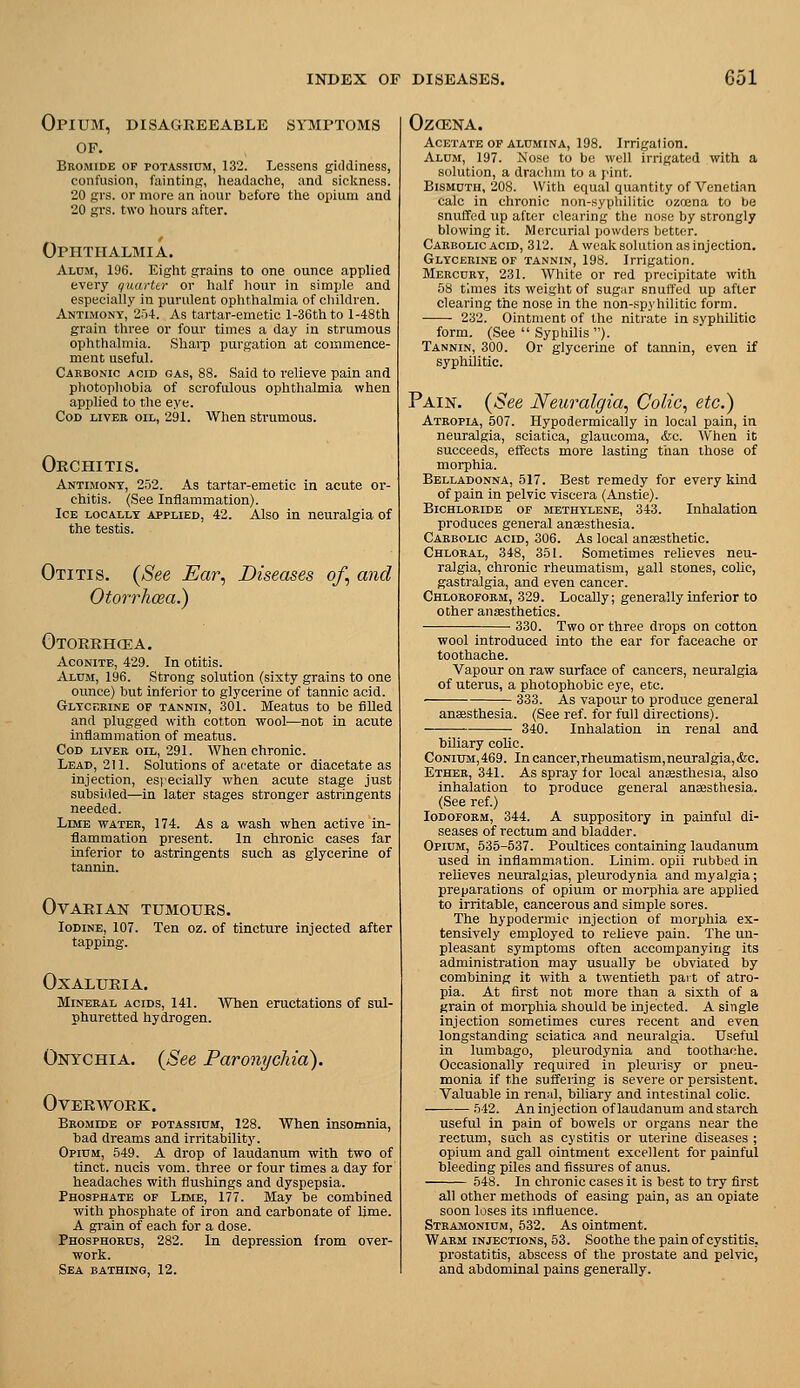 Opium, disagreeable symptoms OF. Bkomide of potassium, 132. Lessens giddiness, confusion, ftiintinf;, headache, and sickness. 20 SI'S, or more an hour before the opium and 20 grs. two hours after. Ophthalmia. Alum, 196. Eight grains to one ounce applied every quarter or half hour in simple and especially in purulent ophthalmia of cliildren. Antimony, 254. As tartar-emetic l-36thto l-48th grain three or four times a day in strumous ophthalmia. Shai-p purgation at commence- ment useful. Cakbonio acid gas, 88. Said to relieve pain and photopliohia of scrofulous ophthalmia when applied to tlie eye. Cod liver oil, 291. When strumous. Orchitis. Antimony, 252. As tartar-emetic in acute or- chitis. (See Inflammation). Ice locally applied, 42. Also in neuralgia of the testis. Otitis. {See Ear, Diseases of, and Otorrhoea.) Otorrhcea. Aconite, 429. In otitis. Alum, 196. Strong solution (sixty grains to one ounce) but inferior to glycerine of tannic acid. Glycerine op tannin, 301. Meatus to be fiUed and plugged with cotton wool—not in acute inflammation of meatus. Cod liver oil, 291. When chronic. Lead, 211. Solutions of ai'etate or diacetate as injection, esi'ecially when acute stage just subsiiied—in later stages stronger astringents needed. Lime water, 174. As a wash when active in- flammation present. In chronic cases far inferior to astringents such as glycerine of tannin. Ovarian tumours. Iodine, 107. Ten oz. of tincture injected after tapping. OXALURIA. Mineral acids, 141. When eructations of sul- phuretted hydrogen. Onychia. {See Paronychia). Overwork. Bromide of potassium, 128. When insomnia, bad dreams and irritability. Opi0m, 549. A drop of laudanum with two of tinct. nucis vom. three or four times a day for headaches witli flushings and dyspepsia. Phosphate of Lime, 177. May be combined with phosphate of iron and carbonate of lime. A grain of each for a dose. Phosphorus, 282. In depression from over- work. Sea bathing, 12. OZCENA. Acetate OF alumina, 198. Irrigation. Aldm, 197. Nose to be well irrigated with a solution, a drachm to a pint. Bismuth, 208. With equal quantity of Venetian calc in chronic non-.syphilitic ozcsna to be snuffed up after clearing the nose by strongly blowing it. Mercurial powders better. Carbolic acid, 312. A weak solution as injection. Glycerine OF tannin, 198. Irrigation. Mercury, 231. White or red precipitate with 58 times its weight of sugar snuffed up after clearing the nose in the non-spyhilitic form. 232. Ointment of the nitrate in syphilitic form. (See  Syphilis ). Tannin, 300. Or glycerine of tannin, even if syphilitic. Pain. {See Neuralgia, Colic, etc.) Atropia, 507. Hypodermically in local pain, in neuralgia, sciatica, glaucoma, &c. When it succeeds, effects more lasting than those of morphia. Belladonna, 517. Best remedy for every kind of pain in pelvic viscera (Anstie). Bichloride of methylene, 343. Inhalation produces general anaesthesia. Carbolic acid, 306. As local anaasthetic. Chloral, 348, 351. Sometimes relieves neu- ralgia, chronic rheumatism, gall stones, coUc, gastralgia, and even cancer. Chloroform, 329. Locally; generally inferior to other aiia3sthetics. 330. Two or three drops on cotton wool introduced into the ear for faceache or toothache. Vapour on raw surface of cancers, neuralgia of uterus, a photophobic eye, etc. 333. As vapour to produce general anaesthesia. (See ref. for full directions). 340. Inhalation in renal and biliary colic. CoNiUM,469. In cancer,rheumatism,neuralgia,&c. Ether, 341. As spray for local ansesthesia, also inhalation to produce general anaesthesia. (See ref.) Iodoform, 344. A suppository in painful di- seases of rectum and bladder. Opium, 535-537. Poultices containing laudanum used in inflammation. Linim. opii rubbed in relieves neuralgias, pleurodynia and myalgia; preparations of opium or morphia are applied to irritable, cancerous and simple sores. The hypodermic injection of morphia ex- tensively employed to relieve pain. The un- pleasant symptoms often accompanying its administration may usually be obviated by combining it with a twentieth part of atro- pia. At first not more than a sixth of a grain of moi-pliia should be injected. A single injection sometimes cures recent and even longstanding sciatica and neuralgia. Useful in lumbago, pleurodynia and toothache. Occasionally required in pleurisy or pneu- monia if the suffering is severe or persistent. Valuable in renal, biliary and intestinal colic. .542. An injection of laudanum and starch useful in pain of bowels or organs near the rectum, such as cystitis or uterine diseases ; opium and gall ointment excellent for painful bleeding piles and fissures of anus. 548. In chronic cases it is best to try first all other methods of easing pain, as an opiate soon loses its influence. Strajionium, 532. As ointment. Warm injections, 53. Soothe the pain of cystitis, prostatitis, abscess of the prostate and pelvic, and abdominal pains generally.