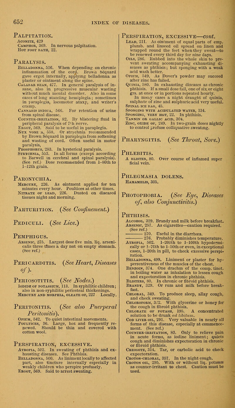 Palpitation. Aconite, 429 Camphor, 369. In nervous palpitation. Hot foot bath, 22. Paralysis. Belladonna, 516. When depending on chronic inflammation of the cord. Brown Sequard gave ergot internally, applying helladonna as plaster or ointment along the spine. Calabar bean, 477. In general paralysis of in- sane, also in progressive muscular wasting ■without much mental disorder. Also in some cases of long standing hemiplegia; sometimes in jiaraplegia, locomotor ataxy, and writer's cramp. Cannabis indica, 566. For retention of urine from spinal disease. Counteu-ikritation, 82. By blistering fluid in peripheral paralysis of 7th nerve. Ergot, 569. Said to be useful in paraplegia. Nux voMi 'A, 558. Or strychnia recommended by Brown Sequard in paraplegia from softening and wasting of cord. Often useful in motor paralysis, Phosphords, 283. In hysterical paralysis. Strtchnla, 553. In all forms (except according to Barwell in cerehral and spinal paralysis). (See ref.) Dose recommended from l-80th to 1-12th grain. Paronychia. Mercury, 226. As ointment applied for ten minutes every hour. Poultices at other times. Nitrate of lead, 226. Dusted on diseased tissues night and morning. Parturition. {See Confinement.) Pbdiculi. {See Lice.) Pemphigus. Arsenic, 275. Largest dose five min. liq. arseni- calis three times a day not on empty stomach. (See ref.) Pericarditis. of)- {See Heart, Diseases Periosotitis. {See Wodes.) loDEDE OF POTASSIUM, 113. In Syphilitic children; also in non-syphilitic periosteal thickenings. Mercury and morphia, oleate of, 227 Locally. Peritonitis. {See also Puerperal Peritonitis). Opium, 542. To quiet intestinal movements. Poultices, 36. Large, hot and frequently re- newed. Should be thia and covered with cotton wool. Perspiration, excessive. Atropia, 502. In sweating of phthisis and ex- hausting diseases. See Phthisis. Belladonna, 500. As liniment locally to affected part, also tincture internally especially in weakly children who perspire profusely. Ekgot, 569. Said to arrest sweating. Perspiration, excessive—cont. Lead, 211. As ointment of equal parts of emp. plumb, and linseed oil spread on linen and wrapped round the feet when they sweat—to be renewed every third day for nine days. Oils, 286. Rubbed into the whole skin to pre- vent sweating accompanying exhausting di- seases as phthisis; but sponging with a weak acid wash better. Opium, 549. As Dover's powder may succeed after zinc has failed. QuiNiA, 580. In exhausting diseases as chronic phthisis. If a small dose fail, one of six or eight grs. at once or in portions repeated hourly. In many cases a night draught of quinia, sulphate of zinc and sulphuric acid very useful. Spinal ice bag, 45. Sponging with acidulated water, 134. Sponging, very hot, 22. In phthisis. Tannin or gallic acid, 30t. Zinc, oxide of, 249. In two-grain doses nightly to control profuse colliquative sweating. Pharyngitis. {See Throat, Sore.) Phlebitis, A BLISTER, 80. Over course of inflamed super flcial vein. Phlegmasia dolens. Hamamelis, 305. Photophobia. {See Eye, Diseases of, also Conjunctivitis.) Phthisis. Alcohol, 329. Brandy and milk hefore breakfast. Arsenic, 257. As cigarettes—caution required. (See ref.) 270. Useful in the diarrhoea. — 276. Probably diminishes temperature. Ateopia, 502. l-200th to 1-lOOth hypodermi- caUy or l-70th to l-50th or even, in exceptional cases, l-20th in piU, to check excessive perspi- ration. Belladonna, 499. Liniment or plaster for hy- persentiveness of the muscles of the chest. Benzoin, 374. One drachm of the comp. tinct.. in hoiling water as inhalation to lessen cough and expectoration in chronic phthisis. Blisters, 80. In chronic or fibroid phthisis. Brandy, 329. Or rum and milk before break- fast. Chloral, 349. To produce sleep, allay cough, and check sweating. Chloroform, 3~2. With glycerine or honey for the cough in fibroid phthisis. Chlorate of potash, 195. A concentrated solution to be drunk ad libitum. Cod liver oil, 291. Very valuable in nearly all forms of this disease, especially at commence- ment. (See ref.) Counter-irritation, 80. Only to relieve pain in acute forms, as iodine liniment; quiets cough and diminishes expectoration in chronic or fibroid phthisis. Creosote, 314. Tar, or carbolic acid to check expectoration. Croton-chloral, 357. In the night cough. Croton oil, 295. With or without liq. potassse as counter-irritant to chest. Caution must be used.