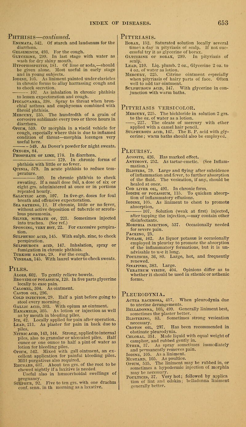 P HTHI SI s—GO ntinued. Enemata, 542. Of starch and lautlanum for the diarrhoea. Gelsemindm, 493. For the cough. Gltcbbine, 2U9. In last stage with water as wasli for drj' shiny mouth. Htpophosphites, 181. Of lime or soda,—should he given alone. Most useful in early stage and in young subjects. Iodine, 1U5. As liniment painted under clavicles in chronic forms to allay harrassiug cough and to check secretion. 107. As inhalation in chronic phthisis to lessen expectoration and cough. IPECAcriANHA, 398. Spray to throat when bron- chial asthma and emphysema combined witli fibroid phthisis. Mercury, 235. The hundredth of a grain of corrosive sublimate every two or three hours in diarrhoea. Opium, 539. Or morphia in a viscid vehicle for cough, especially where this is due to inflamed condition of throat—morphia lozenges very useful here. 549. As Covers powderfor night sweats. OXTGEN, 84. Phosphate of lime, 178. In diarrhoea. : 179. In chronic forms of phthisis with little or no fever. QuiNiA, 579. In acute phthisis to reduce tem- perature. — 580. In chronic phthisis to check sweating. If a small dose fail, a dose of six or eight grs. administered at once or in portions repeated hourly. Salicylic acid, 597. In five-gr. doses for foul breath and offensive expectoration. Sea bathing, 1>. If chronic, little or no fever, without active deposition of tubercle or scrofu- lous pneumonia. Silver, nitrate of, 221. Sometimes injected into trachea. (See ref.) Sponging, very hot, 22. For excessive perspira- tion. Sulphuric acid, 145. With sulph. zinc, to check perspiration. Sulphurous acid, 147. Inhalation, spray or fumigation in chronic phthisis. Turkish baths, 29. For the cough. ViNEGAK, 145. With laurel water to check sweats. Piles. Aloes, 602. To gently relieve bowels. Bromide OF potassium, 120. In five parts glycerine locally to ease pain. Calomel, 304. As ointment. Castor oil, 296. Cold injection, 29. Half a pint before going to stool every morning. Gallic acid, 303. With opium as ointment. Hamamelis, 305. As lotion or injection as well as by mouth in bleeding piles. IcE, 42. Locally applied for pain after operation. Lead, 211. As plaster for pain in back due to piles. Nitric ACID, 143, 144. Strong, applied to internal piles, also to granular or ulcerated piles. Half ounce or one ounce to half a pint of water as lotion for bleeding piles. Opium, 542. Mixed with gall ointment, an ex- cellent application for painful bleeding piles. Mild purgatives also required. Khubarb, 607. About ten grs. of the root to be chewed nightly if a laxitive is needed. Useful also in haemorrhoidal swellings of pregnancy. Sulphur, 92. Five to ten grs. with one drachm conf. senn. in th morning as a laxative. Pityriasis. Borax, 152. Saturated solution locally several time, a day ;n pityriasis of scalp. If not suc- cessful try it as glycerine of borax. Glycerine of borax, 299. In pityriasis of .scalp. Lead, 210. Liq. plumb. 2 oz.. Glycerine 2 oz. to 4 oz. of water as lotion. Mercury, 225. Citrine ointment especially when j)ityriasis of hairy parts of face. Often well to add tar ointment. Sulphurous acid, 147. With glycerine in con- junction ^fith warm baths. Pityriasis versicolor. Mercury, 225. The bichloride in solution 2 grs. to the oz. of water as a lotion. , 227. The oleate of mercury with ether applied with a camel hair pencil. Sulphurous acid, 147. The B. P. acid with gly- cerine; warm baths should also be employed. Pleurisy. Aconite, 426. Has marked effect. Antimony. 252. As tartar-emetic. (See Inflam- mation.) Blisters, 79. Large and flying after subsidence of inflammation and fever, to further absorption of the fluid. The vesication, if any, should be healed at once. Cod liver oil, 491. In chronic form. Iodide of potassium, 115. To quicken absorp- tion of inflammatory effusions. loDiNTs, 105. As liniment to chest to promote absorption. 107. Solution (weak at first) injected, after tapping the injection,—may contain other disinfectants. Morphla injection, 537. Occasionally needed for severe pain. Packing, 25. Potash, 162. As liquor potassee is occasionally employed in pleurisy to promote the absorption of the inflammatory formations, but it is un- advisable to ii<e it long. Poultices, 36, 80. Large, hot, and frequently renewed. Sinapisms, 383. Large. Veratrcm viride, 404. Opinions differ as to whether it should be used in sthenic or asthenic forms. Pleurodynia. Actea eacemosa, 417. When pleurodynia due to uterine derangements. Belladonna, 105, 499. Generally liniment best, sometimes the plaster better. Blistering, 83. Sometimes strong vesication necessary. Croton oil, 297. Has been recommended in obstinate pleurodynia. Chloral, 351. Made liquid with equal weight of camphor, and rubbed gently in. Ether, 37. As spray sometimes immediately and permanently removes pain. Iodine, 105. As a liniment. Mustard, 105. As poultice. Opium, 535. The liniment may be rubbed in, or sometimes a hypodermic injection of morphia may be necessary. Poultices, 37. Very hot; followed by appUca tion of lint and oilskin; belladoima liniment generally better.