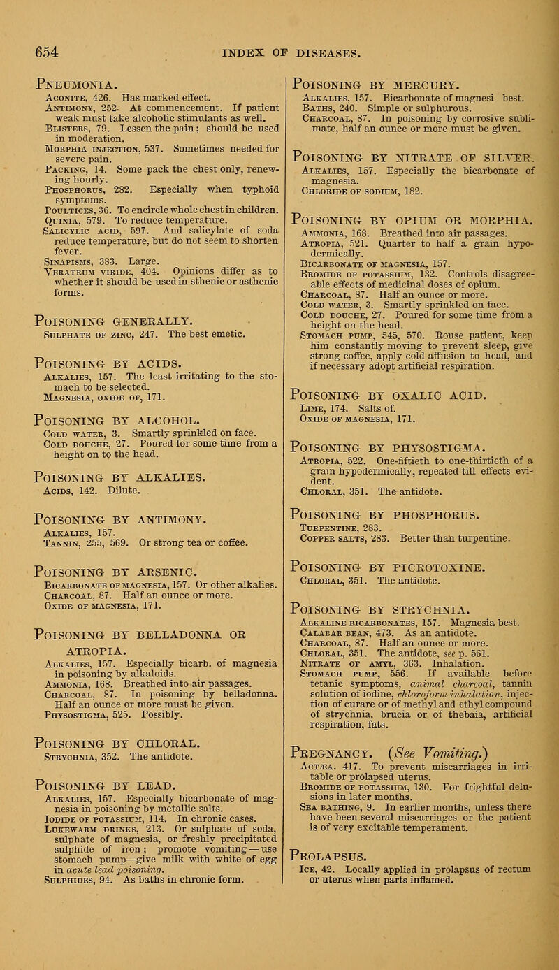 Pneumonia. Aconite, 426. Has marked effect. Antimony, 252. At commencement. If patient weak must take alcoholic stimulants as well. Blisters, 79. Lessen the pain; should be used in moderation. MoEPHiA INJECTION, 537. Sometimcs needed for severe pain. Packing, 14. Some pack the chest only, renew- ing hourly. Phosphokus, 282. Especially when typhoid symptoms. Poultices, .36. To encircle whole chest in children. QuiNiA, 579. To reduce temperature. Salicylic acid, 597. And salicylate of soda reduce temperature, hut do not seem to shorten fever. Sinapisms, 383. Large. Veratbum viride, 404. Opinions differ as to whether it should be used in sthenic or asthenic forms. Poisoning geneeally. Sulphate of zinc, 247. The best emetic. Poisoning by acids. Alkalies, 157. The least irritating to the sto- mach to be selected. Magnesia, oxide of, 171. Poisoning by alcohol. Cold water, 3. Smartly sprinkled on face. Cold douche, 27. Poured for some time from a height on to the head. Poisoning by alkalies. Acids, 142. Dilute. Poisoning by antimony. Alkalies, 157. Tannin, 255, 569. Or strong tea or coffee. Poisoning by arsenic. Bicarbonate of magnesia, 157. Or other alkalies. Charcoal, 87. Half an ounce or more. Oxide of magnesia, 171. Poisoning by belladonna or ATROPIA. Alkalies, 157. Especially bicarb, of magnesia in poisoning by alkaloids. Ammonia, 168. Breathed into air passages. Charcoal, 87. In poisoning by belladonna. Half an ounce or more must be given. Physostigma, 525. Possibly. Poisoning by chloral. Strychnia, 352. The antidote. Poisoning by lead. Alkalies, 157. Especially bicarbonate of mag- nesia in poisoning by metallic salts. Iodide OF potassium, 114. In chronic cases. Lukewarm drinks, 213. Or sulphate of soda, sulphate of magnesia, or freshly precipitated sulphide of iron ; promote vomiting — use stomach pump—give milk with white of egg in acute lead poisoning. Sulphides, 94. As baths in chronic form. Poisoning by mercury. Alkalies, 157. Bicarbonate of magnesi best. Baths, 240. Simple or sulphurous. Charcoal, 87. In poisoning by corrosive subli- mate, half an ounce or more must be given. Poisoning by nitrate of silyer. Alkalies, 157. Especially the bicarbonate of magnesia. Chloride of sodium, 182. Poisoning by opium or morphia. Ammonia, 168. Breathed into air passages. Atropia, .=i21. Quarter to half a grain hypo- dermicaUy. Bicarbonate of magnesia, 157. Bromide of potassium, 132. Controls disagree- able effects of medicinal doses of opium. Charcoal, 87. Half an ounce or more. Cold water, 3. Smartly sprinkled on face. Cold douche, 27. Poured for some time from a height on the head. Stomach pump, 545, 570. Rouse patient, keep him constantly moving to prevent sleep, give strong coffee, apply cold affusion to head, and if necessary adopt artificial respiration. Poisoning by oxalic acid. Lime, 174. Salts of. Oxide of magnesia, 171. Poisoning by physostigma, Atropia, 522. One-fiftieth to one-thirtieth of a grain hypodermicaUy, repeated till effects e^^- dent. Chloral, 351. The antidote. Poisoning by phosphorus. Turpentine, 283. Copper salts, 283. Better thah turpentine. Poisoning by picrotoxine. Chloral, 351. The antidote. Poisoning by strychnia. Alkaline bicarbonates, 157. Magnesia best. Calabar bean, 473. As an antidote. Charcoal, 87. Half an ounce or more. Chloral, 351. The antidote, see p. 561. Nitrate of amyl, 363. Inhalation. Stomach pump, 556. If available before tetanic symptoms, animal charcoal, tannin solution of iodine, chloroform iyihalation, injec- tion of curare or of methyl and ethyl compound of strychnia, brucia or of thebaia, artificial respiration, fats. Pregnancy. (See Vomiting.) Act-Sea. 417. To prevent miscarriages in im- table or prolapsed uterus. Bromide of potassium, 130. For frightful delu- sions in later months. Sea bathing, 9. In earUer months, imless there have been several miscarriages or the patient is of very excitable temperament. Prolapsus. Ice, 42. Locally appUed in prolapsus of rectum or uterus when parts inflamed.
