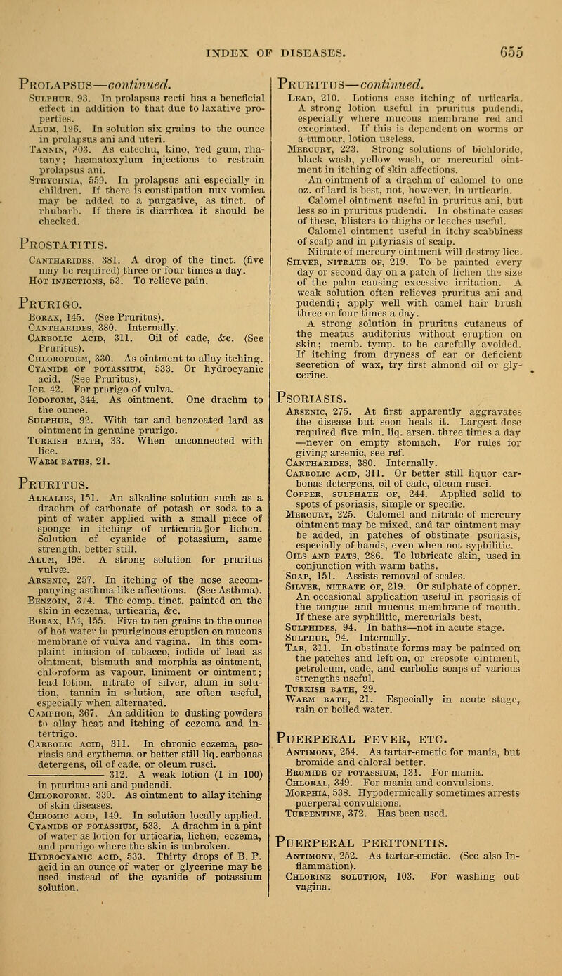 PuoLAPSUS—continued. Sdlphor, 93. In prolapsus recti has a beneficial effect in addition to that due to laxative pro- perties. Alum, ia6. In solution six grains to the ounce in prolapsus ani and uteri. Tannin, ?03. As catechu, kino, red gum, rha- tany; hseraatoxylum injections to restrain prolapsus ani. Strychnia, 559. In prolapsus ani especially in children. If there is constipation nux vomica may be added to a purgative, as tinct. of rhubarb. If there is diarrhcea it should be checked. Pkostatitis. Canthakidbs, 381. A drop of the tinct. (five may be required) three or four times a day. Hot injections, 53. To relieve pain. Prurigo. Borax, 145. (See Pruritus). Cantharides, 380. Internally. Carbolic acid, 311. Oil of cade, <fec. (See Pruritus). Chloroform, 330. As ointment to allay itching. Cyanide of potassium, 533. Or hydrocyanic acid. (See Pruntus). Ice. 42. For prurigo of vulva. Iodoform, 344. As ointment. One drachm to the ounce. Sulphur, 92. With tar and benzoated lard as ointment in genuine prurigo. Turkish bath, 33. When unconnected with lice. Warm baths, 21. Pruritus. Alkalies, 151. An alkaline solution such as a drachm of carbonate of potash or soda to a pint of water applied with a small piece of sponge in itching of urticaria Sor lichen. Solution of cyanide of potassium, same strength, better still. Alum, 198. A strong solution for pruritus vulvae. Arsenic, 257. In itching of the nose accom- panying asthma-like affections. (See Asthma). Benzoin, 3/4. The comp. tinct. painted on the skin in eczema, urticaria, &c. Borax, 154, 155. Five to ten grains to the ounce of hot water in pruriginous eruption on mucous membrane of vulva and vagina. In this com- plaint infusion of tobacco, iodide of lead as ointment, bismuth and morphia as ointment, chlnroform as vapour, liniment or ointment; lead lotion, nitrate of silver, alum in solu- tion, tannin in Slution, are often iiseful, especially when alternated. Camphor, 367. An addition to dusting powders to allay heat and itching of eczema and in- tertrigo. Carbolic acid, 311. In chronic eczema, pso- riasis and erythema, or better still liq. carbonas detergens, oil of cade, or oleum rusci. 312. A weak lotion (1 in 100) in pruritus ani and pudendi. Chloroform. 330. As ointment to allay Itching of skin diseases. Chromic acid, 149. In solution locally applied. Cyanide of potassium, 533. A drachm in a pint of watrr as lotion for urticaria, lichen, eczema, and prurigo where the skin is unbroken. Hydrocyanic acid, 533. Thirty drops of B. P. acid in an ounce of water or glycerine may be used instead of the cyanide of potassium solution. Pruritus—coidinued. Lead, 210. Lotions ease itching of urticaria. A strong lotion useful in pruritus pudendi, especially where mucous membrane red and excoriated. If this is dependent on worms or a tumour, lotion useless. Mercury, 223. Strong solutions of bichloride, black wash, yellow wash, or mercurial oint- ment in itching of skin affections. An ointment of a draclim of calomel to one oz. of lard is best, not, however, in urticaria. Calomel ointment useful in pruritus ani, but less so in xjruritus pudendi. In obstinate cases of these, bhsters to thighs or leeches usefid. Calomel ointment useful in itchy scabbiness of scalp and in pityriasis of scalp. Nitrate of mercury ointment will di stroy lice. Silver, nitrate of, 219. To be painted every day or second day on a patch of li^'hen thy size of the palm causing excessive irritation. A weak solution often relieves pruritus ani and pudendi; apply well with camel hair brush three or four times a day. A strong solution in pruritus cutaneus of the meatus auditorius without eruption on skin; memb. tymp. to be carefully avoided. If itching from dryness of ear or deficient secretion of wax, try first almond oil or gly- cerine. Psoriasis. Arsenic, 275. At first apparently aggravates the disease but soon heals it. Largest dose required five min. liq. arsen. three times a day —never on empty stomach. For rules for giving arsenic, see ref. Cantharides, 380. Internally. Carbolic acid, 311. Or better still liquor car- bonas detergens, oil of cade, oleum rusci. Copper, sulphate of, 244. Applied solid to spots of psoriasis, simple or specific. Mercury, 225. Calomel and nitrate of mercury ointment may be mixed, and tar ointment may be added, in patches of obstinate psoriasis, especially of hands, even when not sy]jhihtic. Oils and fats, 286. To lubricate skin, used in conjunction with warm baths. Soap, 151. Assists removal of scales. Silver, nitrate of, 219. Or sulphate of copper. An occasional appUcation useful in psoriasis of the tongue and mucous membrane of mouth. If these are syphilitic, mercurials best. Sulphides, 94. In baths—not in acute stage. Sulphur, 94. Internally. Tar, 311. In obstinate forms may be painted on the patches and left on, or creosote ointment, petroleum, cade, and carboUo soaps of various strengths useful. Turkish bath, 29. Warm bath, 21. Especially in acute stage, rain or boUed water. Puerperal fever, etc. Antimony, 254. As tartar-emetic for mania, but bromide and chloral better. Bromide of potassium, 131. For mania. Chloral, 349. For mania and con\iilsions. Morphia, 538. Hypodermically sometimes arrests puerperal convulsions. Turpentine, 372. Has been used. Puerperal peritonitis. Antimony, 252. As tartar-emetic. (See also In- flammation). Chlorine solution, 103. For washing out vagina.