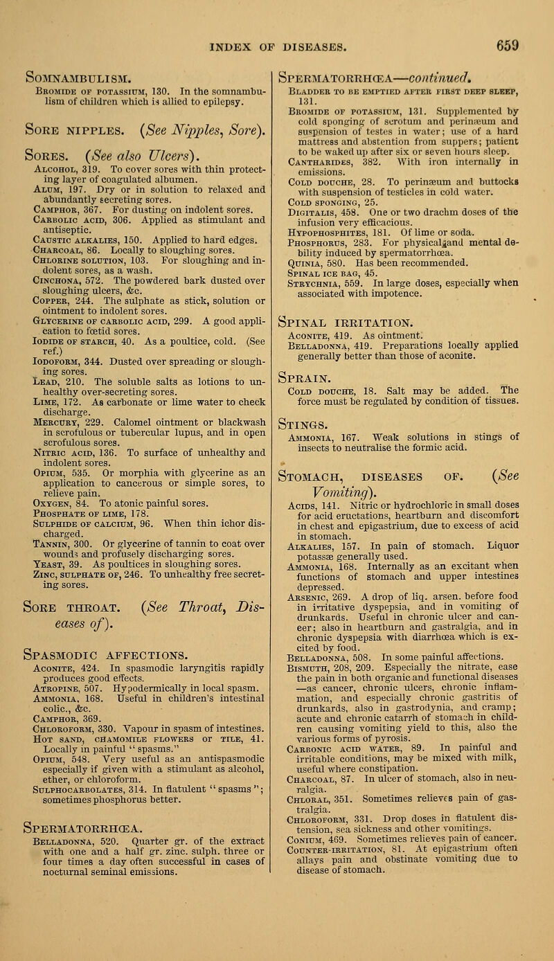 Somnambulism. Bromide op potassium, 130. In the somnambu- lism of cliildren which U allied to epUepsy. Sore nipples. {See Nipples^ Sore). Sores. {See also Ulcers). Alcohol, 319. To cover sores with thin protect- ing layer of coagulated albumen. Alum, 197. Dry or in solution to relaxed and abundantly secreting sores. Camphor, 367. For dusting on indolent sores. Carbolic acid, 306. Applied as stimulant and antiseptic. Caustic alkalies, 150. Applied to hard edges. Charcoal, 86. Locally to sloughing sores. Chlorine solution, 103. For sloughing and in- dolent sores, as a wash; Cinchona, 572. The powdered bark dusted over sloughing ulcers, (fee. Copper, 244. The sulphate as stick, solution or ointment to indolent sores. Glycerine of carbolic acid, 299. A good appli- cation to foetid sores. Iodide of starch, 40. As a poultice, cold. (See ref.) Iodoform, 344. Dusted over spreading or slough- ing sores. Lead, 210. The soluble salts as lotions to un- healthy over-secreting sores. Lime, 172. As carbonate or lime water to check discharge. Mercury, 229. Calomel ointment or blackwash in scrofulous or tubercular lupus, and in open scrofulous sores. Nitric acid, 136. To surface of unhealthy and indolent sores. Opium, 535. Or morphia with glycerine as an application to cancerous or simple sores, to relieve pain. Oxygen, 84. To atonic painful sores. Phosphate of lime, 178. SuLPHLDE OF CALCIUM, 96. When thin ichor dis- charged. Tannin, 300. Or glycerine of tannin to coat over wound? and profusely discharging sores. Teast, 39. As poultices in sloughing sores. Zinc, sulphate of, 246. To unhealthy free secret- ing sores. Sore throat. eases of). {See Throat, Dis- Spasmodic affections. Aconite, 424. In spasmodic laryngitis rapidly produces good effects. Atropine, 507. Hypodermically in local spasm. Ammonia, 168. Useful in children's intestinal colic, <fcc. Camphor, 369. Chloroform, 330. Vapour in spasm of intestines. Hot sand, chamomile flowers or tile, 41. Locally in painful  spasms. Opium, 548. Very useful as an antispasmodic especially if given with a stimulant as alcohol, ether, or chloroform. Sulphocarbolatbs, 314. In flatulent  spasms ; sometimes phosphorus better. Spermatorrhcea. Belladonna, 520. Quarter gr. of the extract with one and a half gr. zinc, sulph. three or four times a day often successful in cases of nocturnal seminal emissions. Spermatorrhcea—continued. Bladder to be emptied after first deep sleep, 131. Bromide op potassium, 131. Supplfjmented by coUl sponging of scrotum and perinieum and suspension of testes in water; use of a hard mattress and abstention from suppers; patient to be waked up after six or seven hours sleep. Cantharides, 382. With iron internally in emissions. Cold douche, 28. To perinseum and buttocks with suspension of testicles in cold water. Cold sponging, 25. Digitalis, 458. One or two drachm doses of the infusion very efficacious. Hypophosphites, 181. Of lime or soda. Phosphorus, 283. For physical^and mental de- bility induced by spermatorrhcea. QuiNiA, 580. Has been recommended. Spinal ice bag, 45. Strychnia, 559. In large doses, especially when associated with impotence. Spinal irritation. Aconite, 419. As ointment. Belladonna, 419. Preparations locally applied generally better than those of aconite. Sprain. Cold douche, 18. Salt may be added. The force must be regulated by condition of tissues. Stings. Ammonia, 167. Weak solutions in stings of insects to neutralise the formic acid. Stomach, diseases of. {See Vomiting). Acids, 141. Nitric or hydrochloric in small doses for acid eructations, heartburn and discomfort in chest and epigastrium, due to excess of acid in stomach. Alkalies, 157. In pain of stomach. Liquor potassae generally used. Ammonia, 168. Internally as an excitant when functions of stomach and upper intestines depressed. Arsenic, 269. A drop of liq. arsen. before food in initative dyspepsia, and in vomiting of drunkards. Useful in chronic ulcer and can- cer ; also in heartburn and gastralgia, and in chronic dyspepsia with diarrhoea which is ex- cited by food. Belladonna, 508. In some painful affections. Bismuth, 208, 209. Especially the nitrate, ease the pain in both organic and functional diseases —as cancer, chronic ulcers, chronic inflam- mation, and especially chronic gastritis of drunkards, also in gastrodynia, and cramp; acute and chronic catarrh of stomach in child- ren causing vomiting yield to this, also the various forms of pyrosis. Carbonic acid water, 89. In painful and irritable conditions, may be mixed with milk, useful where constipation. Charcoal, 87. In ulcer of stomach, also in neu- ralgia. Chloral, 351. Sometimes relieves pain of gas- tralgia. Chloroform, 331. Drop doses in flatulent dis- tension, sea sickness and other vomitings. CoNiUM, 459. Sometimes relieves pain of cancer. Counter-irritation, 81. At epigastrium often allays pain and obstinate vomiting due to disease of stomach.
