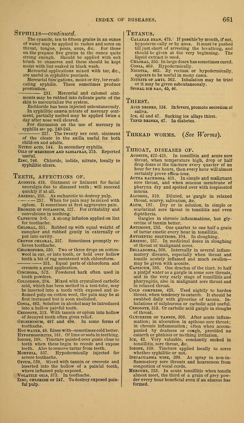Syphili s—continued. The cyanide, ten to fifteen grains in an ounce of water may be applied to rashes and sores on throat, tongue, penis, anus, Sic. For those on the prepuce five grains to the ounce quite strong enough. Should be applied with soft brush to chancres and these should be kept moist with lint soal<ed in black wash. Mercurial applications mixed with tar, (fee, are useful in syphilitic psoriasis. Mercurial fum'.gations, moist or dry, for eradi- cating syphilis. These sometimes produce prostration. 231. Mercurial and calomel oint- ments may be rubbed into ilelicate parts of the skin to mercurialize the system. Bichloride has been injected subcutaneously. In syphilitic ozoena nitrate of mercury oint- ment, partially melted may be applied twice a day after nose well cleared. For discussion on the use of mercury in syphilis sei- pp. 240-243. 227. The twenty per cent, ointment of the oleate in the axilla useful for both childi en and adults. NiTEic ACID, 144. In secondary syphilis. Oils of mezereon and sassafras, 375. Eeported useful. Zinc, 246. Chloride, iodide, nitrate, locally to syphilitic ulcers. Teeth, affections of. Aconite, 418. Ointment or liniment for facial neuralgia due to diseased teeth; will succeed quickly if at all. Arsenic, 255. As escharotic to destroy pulp. 257. When for pain may be mixed with opium. It sometimes at first aggravates pain. Bromide OP POTAssinM, 127. For Irritability and convulsions in teething. Capsicum 3s5. A strong infusion applied on Unt for toothache. Chloral, 351. Eubbed up with equal weight of camphor and rubbed gently in externally or put into cavity. Croton chloral, 357. Sometimes promptly re- lieves toothache. Chloroform, 330. Two or three drops on cotton- wool in ear, or into tooth, or hold over hoUow tooth a bit of rag moistened with chloroform. 331. Equal parts of chloroform and creosote a good application. Cinchona, 572. Powdered bark often used in tooth powders. Collodion, 284. Mixed with crystalized carbolic acid, which has been melted in a test-tube, may be inserted into a tooth with exposed and in- flamed pulp on cotton wool, the pain may be at first increased but is soon abolished. CoNiA, 463. Solution in alcohol may be introduced into a hoUnw painful tooth. Creosote, 313. With tannin or opium into hollow of decayed tooth often gives relief. Gelsemindm, 487 and 498. In some forms of toothache. Hot water, 48. Einse with-sometimes cold better. Htpophosphites, 181. Of lime or soda in teething. Iodine, IDS. Tincture painted over gums close to teeth when these begin to recede and expose teeth. Also to remove tartar from teeth. Morphia, 537. Hypodermically injected for severe toothache. Opium, S39. Mixed with tannin or creoFOte and inserted into the hollow of a painiul tooth, where inflamed pulp exposed. Volatile oils, 373. In toothache. Zinc, chloride of 247. To destroy exposed pain- ful pulp. Tetanus. Calabar bean, 475.' If possible'by mouth, if not, hypoderm.cally or by anus. It must lie pushed till just short of arresting the brt'athing, and should be given at tiie very beginning. The liquid extract is used. Chloral, 350. In large doses has sometimes cured. Conia, 469. Hypodermically. NicoTiA, 462. By rectum or hypodermically, appears to be useful in many cases. Nitrite of amtl 362. Inhalation may be tried or it may be given subcutaneously. Spinal ice bag, 45, 46. Thirst. Acid DRINKS, 134. Infevers, promote secretion of saliva. Ice, 42 and 47. Sucking ice allays thirst. Tepid drinks, 47. In diabetes. Thbead woems. {See Worms). Throat, diseases of. Aconite, 422-425. In tonsillitis and acute sore throat, when temperature high, drop or half drop doses of the tincture every quarter of an hour for two hours, then every hour wiUalmost certainly prove efficaiious. Actea racemosa, 415. In simple and malignant sore throat, and when mucous membrane of pharynx dry and spotted over with inspissated mucus. Alcohol, 319. Diluted, as gargle in relaxed throat, scurvy, salivation, &c. Alum, 197. Dry or in solution, in simple or scarlatinal sore throat in tonsilitis and even diphtheria. Gargles in chronic inflammations, but gly- cerine of tannin better. Antimony, 252. One quarter to one half a grain of tartar emetic every hour in tonsillitis. Antiseptic solutions, 104. In sloughing. Arsenic, 257. In medicinal doses in sloughing of throat or malignant sores. Belladonna, 508. Internally in several inflam- matory diseases, especially when throat and tonsils acutely inflamed and much swollen— may be given with aconite. Capsicum, 385. One drachm of the tinct. to half a pintjof water as a gargle in some sore throats, and in the very early stage of tonsillitis and pharyngitis, also in malignant sore throat and in relaxed throat. Cold compress, 425. Used nightly to harden throat, when tendency to catarrh. It should be swabbed daily with glycerine of tannin. In- halations of sulphurous or carbolic acid useful. Creosote, 313. Or carbolic acid gargle in sloughs of throat. Glycerine of tannin, 303. After acute inflam- mation ; in ulceration in apthous sore throat; in chronic inflammation; often when accom- panied by deafness or coRgh, provided no catarrh or phthisis or teething irritation. Ice, 42. Very valuable, constantly sucked in tonsillitis, sore throat, &c. Iodine, 109. Tincture applied locally to sores whether syphilitic or not. Ipecacuanha wine, 398. As spray in non-in- flammatory sore throats and hoarseness from congestion of vocal cords. Mercury, 233. In acute tonsillitis when tonsils almost meet, the third of a grain of grey pow- der every hour beneficial even if an abscess has formed.