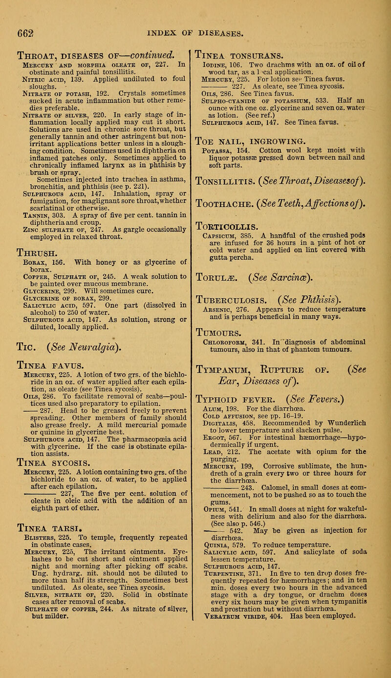 Throat, diseases of—continued. Meecckt and morphia oleatk of, 227. In obstinate and painful tonsillitis. Nitric acid, 139. Applied undiluted to foul sloughs. NiTKATE OP POTASH, 192. Crystals sometimes sucked in acute inflammation but other reme- dies preferable. Nitrate of silver, 220. In early stage of in- flammation locally applied may cut it short. Solutions are used in chronic sore throat, but generally tannin and other astringent but non- irritant applications better unless in a slough- ing condition. Sometimes used in diphtheria on inflamed patches only. Sometimes applied to chronically inflamed larynx as in phthisis by brush or spray. Sometimes injected into tracbea in asthma, bronchitis, and phthisis (see p. 221). Sulphurous acid, 147. Inhalation, spray or fumigation, for maglignant sore throat,whether scarlatinal or otherwise. Tannin, 303. A spray of five per cent, tannin in diphtheria and croup. Zinc SULPHATE OF, 247. As gargle occasionally employed in relaxed throat. Thrush. Borax, 156. With honey or as glycerine of borax. Copper, Sulphate op, 245. A weak solution to be painted over mucous membrane. Gltcerine, 299. WiU sometimes cure. Gltcerine op borax, 299. Salicylic acid, 597. One part (dissolved in alcohol) to 250 of water. Sulphurous acid, 147. As solution, strong or diluted, locally applied. Tic. {See Neuralgia). Tinea favus. Mercurt, 225. A lotion of two grs. of the bichlo- ride in an oz. of water applied after each epila- tion, as oleate (see Tinea sycosis). Oils, 286. To facilitate removal of scabs—poul- tices used also preparatory to epilation. 287. Head to be greased freely to prevent spreading. Other members of family should also grease freely. A mild mercurial pomade or quinine in glycerine best. Sulphurous acid, 147. The pharmacopceia acid with glycerine. If the cas6 is obstinate epila- tion assists. Tinea sycosis. Mercury, 225. A lotion containing two grs. of the bichloride to an oz. of water, to be applied after each epilation. 227, The five per cent, solution of oleate in oleic acid with the addition of an eighth part of ether. Tinea tarsi. Blisters, 225. To temple, frequently repeated in obstinate cases. Mercury, 225, The irritant ointments. Eye- lashes to be cut short and ointment applied night and morning after picking off scabs. TJng. hydrarg. nit. should not be diluted to more than half its strength. Sometimes best undiluted. As oleate, see Tinea sycosis. Silver, nitrate op, 220. Solid in obstinate cases after removal of scabs. Sulphate op copper, 244* As nitrate of silver, but milder. Tinea tonsurans. Iodine, 106. Two drachms with an oz. of oil of wood tar, as a 1 'cal application. Mercury, 225. For lotion set- Tinea favus. 227. As oleate, see Tinea sycosis. Oils, 286. See Tinea favus. Sulpho-cyanide op potassium, 533. Half an ounce with one oz. glycerine and seven oz. water as lotion. (See ref.) Sulphurous acid, 147. See Tinea favus. Toe nail, ingrowing. PoTAssA, 154. Cotton wool kept moist with liquor potasses pressed down between naU and soft parts. Tonsillitis. {See Throat, Diseaseso/). Toothache. (See Teeth,Affectionsoj). Torticollis. Capsicum, 385. A handful of the crushed pods are infused for 36 hours in a pint of hot or cold water and applied on lint covered with gutta percha. Torul^. {See Sarcince). Tuberculosis. {See Phthisis). Arsenic, 276. Appears to reduce temperature and is perhaps beneficial in many ways. Tumours. Chloroform, 341. Indiagnosis of abdominal tumours, also in that of phantom tumours. Tympanum, Rupture of. {See Ear, Diseases of). Typhoid fever. {See Fevers.) Alum, 198. For the diarrhoea. Cold affusion, see pp. 16-19. Digitalis, 458. Keoommended by Wunderlich to lower temperature and slacken pulse. Ergot, 567. For intestinal haemorrhage—hypo- dermically if urgent. Lead, 212. The acetate with opium for the purging. Mercury, 199, Corrosive sublimate, the hun-- dreth of a grain every two or three hours for the diarrhoea. 243. Calomel, in small doses at com- mencement, not to be pushed so as to touch the gums. Opium, 541. In small doses at night for wakeful- ness with delirium and also for the diarrhoea. (See also p. 546.) —— 542. May be given as injection for diarrhoea. QuiNiA, 579. To reduce temperature. Salicylic acid, 597. And salicylate of soda lessen temperature. Sulphurous acid, 147. Turpentine, 371. In five to ten drop doses fre- quently repeated for hsemorrhages; and in ten min. doses every two hours in the advanced stage with a dry tongue, or drachm doses every six hours may be given when tympanitis and prostration but without diarrhoea. Veratrum viride, 404. Has been employed.