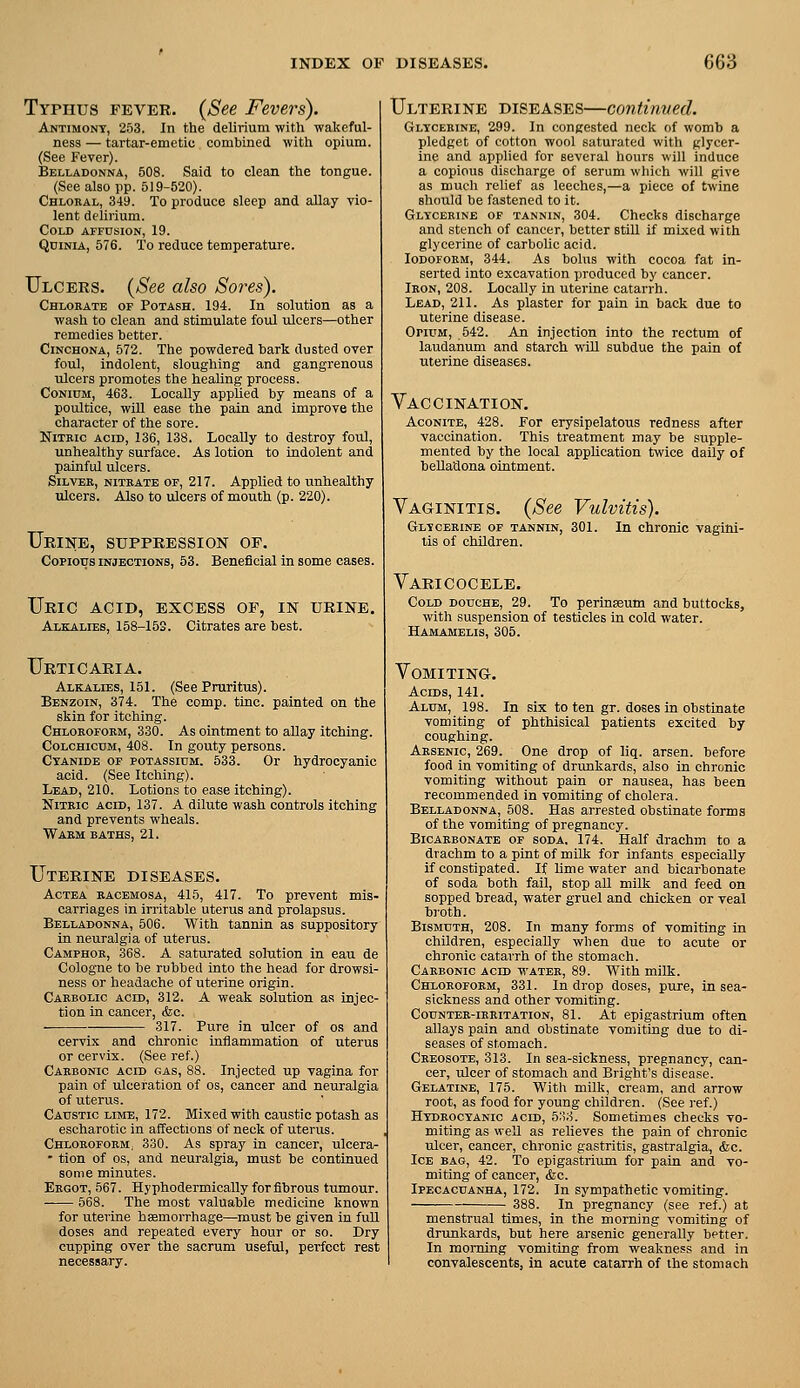 Typhus fever. {See Fevers). Antimony, 253. In the delirium with wakeful- ness — tartar-emetic combined with opium. (See Fever). Belladonna, 508. Said to clean the tongue. (See also pp. 519-520). Chloral, 349. To produce sleep and allay vio- lent delirium. Cold affdsion, 19. QniNiA, 676. To reduce temperature. Ulcers. {See also Sores). Chlorate of Potash. 194. In solution as a wash to clean and stimulate foul ulcers—other remedies better. Cinchona, 572. The powdered bark dusted over foul, indolent, sloughing and gangrenous ulcers promotes the healing process. CoNiuM, 463. Locally applied by means of a poultice, will ease the pain and improve the character of the sore. Nitric acid, 136, 138. Locally to destroy foul, unhealthy surface. As lotion to indolent and painful ulcers. Silver, nitrate of, 217. Applied to unhealthy ulcers. Also to ulcers of mouth (p. 220). Urine, suppression of. Copious injections, 53. Beneficial in some cases. Uric acid, excess of, in urine. Alkalies, 158-15S. Citrates are best. Urticaria. Alkalies, 151. (See Pruritus). Benzoin, 374. The comp. tine, painted on the skin for itching. Chloroform, 330. As ointment to allay itching. CoLCHicuM, 408. In gouty persons. Cyanide of potassium. 533. Or hydrocyanic acid. (See Itching). Lead, 210. Lotions to ease itching). Nitric acid, 137. A dilute wash controls itching and prevents wheals. Warm baths, 21. Uterine diseases. Actba racemosa, 415, 417. To prevent mis- carriages in irritable uterus and prolapsus. Belladonna, 506. With tannin as suppository in neuralgia of uterus. Camphor, 368. A saturated solution in eau de Cologne to be rubbed into the head for drowsi- ness or headache of uterine origin. Carbolic acid, 312. A weak solution as injec- tion in cancer, &c. 317. Pure in ulcer of os and cervix and chronic inflammation of uterus or cervix. (See ref.) Carbonic acid gas, 88. Injected up vagina for pain of ulceration of os, cancer and neuralgia of uterus. Caustic lime, 172. Mixed with caustic potash as escharotic in affections of neck of uterus. Chloroform, 330. As spray in cancer, ulcera- - tion of OS, and neuralgia, must be continued some minutes. Ergot, 567. HyphodermicaUy for fibrous tumour. -— 568. The most valuable medicine known for uterine haemorrhage—must be given in full doses and repeated every hour or so. Dry cupping over the sacrum useful, perfect rest necessary. Ulterine diseases—continved. Glycerine, 299. In congested neck of womb a pledget of cotton wool saturated with glycer- ine and applied for several hours will induce a copious discharge of serum wliich will give as much relief as leeches,—a piece of twine should be fastened to it. Glycerine of tannin, 304. Checks discharge and stench of cancer, better still if mixed with glycerine of carbolic acid. Iodoform, 344. As bolus with cocoa fat in- serted into excavation produced by cancer. Iron, 208. Locally in uterine catarrh. Lead, 211. As plaster for pain in back due to uterine disease. Opium, 542. An injection into the rectum of laudanum and starch will subdue the pain of uterine diseases. Vaccination. Aconite, 428. For erysipelatous redness after vaccination. This treatment may be supple- mented by the local application twice daily of beUadona ointment. Vaginitis. {See Vulvitis). Glycerine of tannin, 301. In chronic vagini- tis of children. Varicocele. Cold douche, 29. To perinseum and buttocks, with suspension of testicles in cold water. Hamamelis, 305. Vomiting. Acids, 141. Alum, 198. In six to ten gr. doses in obstinate vomiting of phthisical patients excited by coughing. Arsenic, 269. One drop of liq. arsen. before food in vomiting of drunkards, also in chronic vomiting without pain or nausea, has been recommended in vomiting of cholera. Belladonna, 508. Has arrested obstinate forms of the vomiting of pregnancy. Bicarbonate of soda, 174. Half drachm to a drachm to a pint of milk for infants especially if constipated. If lime water and bicarbonate of soda both fail, stop all milk and feed on sopped bread, water gruel and chicken or veal broth. Bismuth, 208. In many forms of vomiting in children, especially when due to acute or chronic catarrh of the stomach. Carbonic acid water, 89. With milk. Chloroform, 331. In drop doses, pure, in sea- sickness and other vomiting. Counter-irritation, 81. At epigastrium often allays pain and obstinate vomiting due to di- seases of stomach. Creosote, 313. In sea-sickness, pregnancy, can- cer, ulcer of stomach and Bright's disease. Gelatine, 175. With mDk, cream, and arrow root, as food for young children. (See ref.) Hydrocyanic acid, 5:io. Sometimes checks vo- miting as well as relieves the pain of chronic ulcer, cancer, chronic gastritis, gastralgia, &c. Ice bag, 42. To epigastrium for pain and vo- miting of cancer, (fee. Ipecacuanha, 172. In sympathetic vomiting. 388. In pregnancy (see ref.) at menstrual times, in the morning vomiting of drunkards, but here arsenic generally better. In morning vomiting from weakness and in convalescents, in acute catarrh of the stomach