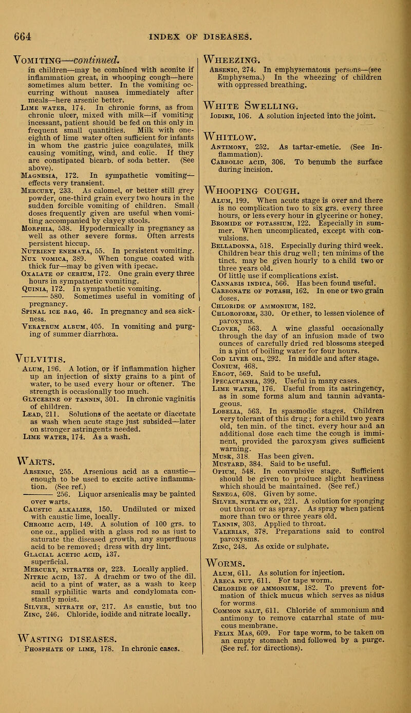 VoMi TING—CO ntinued. in children—may be combined with aconite if inflammation great, in whooping cough—here sometimes alum better. In the vomiiing oc- curring without nausea immediately after meals—here arsenic better. Lime watek, 174. In chronic forms, as from chronic ulcer, mixed with milk—if vomiting incessant, patient should be fed on this only in frequent small quantities. Milt with one- eighth of lime water often sufBcient for infants in whom the gastric juice coagulates, milk causing vomiting, wind, and colic. If they are constipated bicarb, of soda better. (See above). Magnesia, 172. In sympathetic vomiting— effects very transient. Meecury, 233. As calomel, or better stUl grey powder, one-third grain every Uvo hours in the sudden forcible vomiting of children. Small doses frequently given are useful when vomi- ting accompanied by clayey stools. Morphia, 538. HypodermicaUy in pregnancy as well as other severe forms. Often arrests persistent hiccup. Nutrient enemata, 55. In persistent vomiting. Nux VOMICA, 389. When tongue coated with thick fur—may bs given with ipecac. Oxalate of cerium, 172. One grain every three hours in sympathetic vomiting. QuiNiA, 172. In sympathetic vomiting. 580. Sometimes useful in vomiting of pregnancy. Spinal ice bag, 46. In pregnancy and sea sick- ness. Veratrum album, 405. In vomiting and purg- ing of summer diarrhcEa. Vulvitis, Alum, 196. A lotion, or if inflammation higher up an injection of sixty grains to a pint of water, to be used every hour or oftener. The strength is occasionally too much. Glycerine of tannin, 301. In chronic vaginitis of children. Lead, 211. Solutions of the acetate or diacetate as wash when acute stage just subsided—later on stronger astringents needed. Lime water, 174. As a wash. Warts. Arsenic, 255. Arsenious acid as a caustic— enough to be used to excite active inflamma- tion. (See ref.) ■ 256. Liquor arsenicalis may be painted over warts. Caustic alkalies, 150. Undiluted or mixed with caustic lime, locally. Chromic acid, 149. A solution of 100 grs. to one oz., applied with a glass rod so as just to saturate the diseased growth, any superfluous acid to he removed; dress with dry lint. Glacial acetic acid, 137. superficial. Mercury, nitrates of, 223. Locally applied. Nitric acid, 137. A drachm or two of the dil. acid to a pint of water, as a wash to keep small syphilitic warts and condylomata con- stantly moist. Silver, nitrate of, 217. As caustic, but too Zinc, 246. Chloride, iodide and nitrate locally. Wasting diseases. Phosphate of lime, 178. In chronic cases. Wheezing. Arsenic, 274. In emphysematous persons—(see Emphysema.) In the wheezing of children with oppressed breathing. White Swelling. Iodine, 106. A solution injected into the joint. Whitlow. Antimony, 252. As tartar-emetic. (See In- flammation). Carbolic acid, 306. To benumb the surface during incision. Whooping cough. Alum, 199. When acute stage is over and there is no complication two to six grs. every three hours, or less every hour in glycerine or honey. Bromide of potassium, 122. Especially in sum- mer. When uncomplicated, except with con- vulsions. Belladonna, 518. Especially during third week. Children bear this drug well; ten minims of the tinct. may be given hourly to a child two or three years old. Of little use if complications exist. Cannabis indica, 566. Has been found useful. Carbonate of potash, 162. In one or two grain doses. Chloride of ammonium, 182. Chloroform, 330. Or ether, to lessen violence of paroxyms. Clover, 563. A wine glassful occasionally through the day of an infusion made of two ounces of carefully dried red blossoms steeped in a pint of boiling water for four hours. Cod liver oil, 292. In middle and after stage. Conium, 468. Ergot, 569. Said to be useful. Ipecacuanha, 399. Useful in many cases. Lime water, 176. Useful from its astringency, as in some forms alum and tannin advanta- geous. Lobelia, 563. In spasmodic stages. Children very tolerant of this drug; for a child two years old, ten min. of the tinct. every hour and an additional dose each time the cough is immi- nent, provided the paroxysm gives sufficient warning. Musk, 318. Has been given. Mustard, 384. Said to be useful. Opium, 548. In convulsive stage. Sufficient should be given to produce slight heaviness which should be maintained. (See ref.) Senega, 608. Given by some. Silver, nitrate of, 221. A solution for sponging out throat or as spray. As spray when patient more than two or three years old. Tannin, 303. Applied to throat. Valerian, 378. Preparations said to control paroxysms. Zinc, 248. As oxide or sulphate. Worms. Alum, 611. As solution for injection. Akeca nut, 611. For tape worm. Chloride of ammonium, 182. To prevent for- mation of thick mucus which serves as nidus for worms Common salt, 611. Chloride of ammonium and antimony to remove catarrhal state of mu- cous membrane. Felix Mas, 609. For tape worm, to be taken on an empty stomach and followed by a purge. (See ref. for directions).