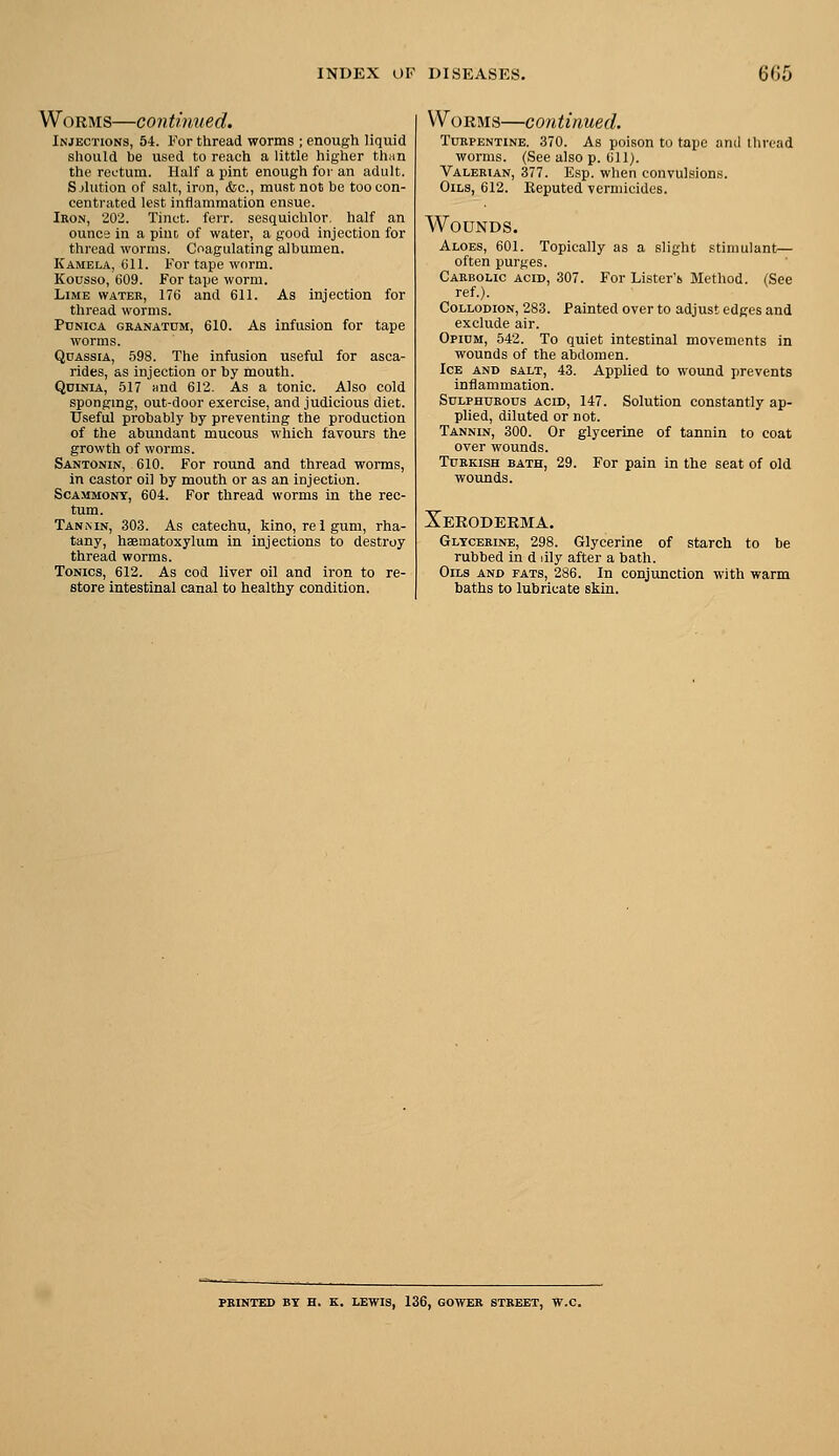 Worms—continued. Injections, 54. For thread worms ; enough liquid should be used to reach a little higher than the rectum. Half a pint enough for an adult. Sjhition of salt, iron, &c., must not be too con- centrated lest inflammation ensue. Iron, 202. Tinct. ferr. sesquichlor. half an ounc2 in a pint of water, a good injection for thread worms. Coagulating albumen. Kamela, (ill. For tape worm. Kousso, 609. For tape worm. Lime water, 176 and 611. As injection for thread worms. PrNicA GRANATUM, 610. As Infusiou for tape worms. Quassia, 598. The infusion useful for asca- rides, as injection or by mouth. Qdinia, 517 ;ind 612. As a tonic. Also cold sponging, out-door exercise, and judicious diet. Useful probably by preventing the production of the abundant mucous which favours the growth of worms. SANTONiff, 610. For round and thread worms, in castor oil by mouth or as an injection. ScAMMONT, 604. For thread worms in the rec- tum. Tannin, 303. As catechu, kino, re 1 gum, rha- tany, haematoxylum in injections to destroy thread worms. Tonics, 612. As cod liver oil and iron to re- store intestinal canal to healthy condition. Worms—continued. Turpentine. 370. As poison to tape and thread worms. (See also p. 611). Valerian, 377. Esp. when convulsions. Oils, 612. Keputed vermicides. Wounds. Aloes, 601. Topically as a slight stimulant— often purges. Carbolic acid, 307. For Lister's Method. (See ref.). Collodion, 283. Painted over to adjust edges and exclude air. Opidm, 542. To quiet intestinal movements in wounds of the abdomen. Ice and salt, 43. Applied to wound prevents inflammation. Sulphurous acid, 147. Solution constantly ap- plied, diluted or not. Tannin, 300. Or glycerine of tannin to coat over wounds. Turkish bath, 29. For pain in the seat of old wounds. Xeroderma. Glycerine, 298. Glycerine of starch to be rubbed in d dly after a bath. Oils and fats, 286. In conjunction with warm baths to lubricate skin. PRINTED BT H. K, LEWIS, 136, GOWER STREET, W.C.