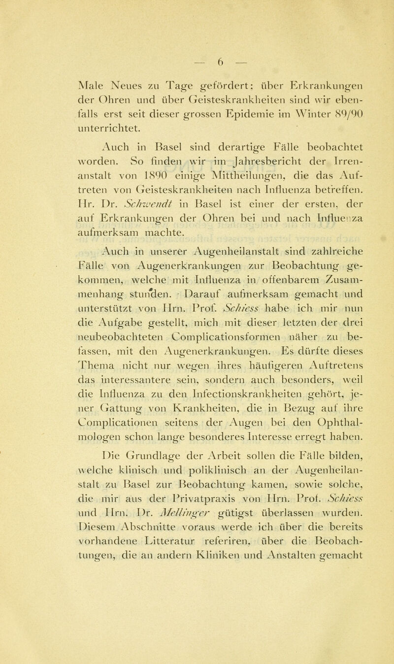 Male Neues zu Tage gefördert; über P2rkrankungen der Ohren und über Geisteskrankheiten sind wir eben- falls erst seit dieser grossen Epidemie im Winter 89/90 unterrichtet. Auch in Basel sind derartige Fälle beobachtet worden. So finden wir im Jahresbericht der Irren- anstalt von 1890 einige Mittheilungen, die das Auf- treten von Geisteskrankheiten nach Influenza betreffen. Hr. Dr. Schweridt in Basel ist einer der ersten, der auf Erkrankungen der Ohren bei und nach Influenza aufmerksam machte. Auch in unserer Augenheilanstalt sind zahlreiche Fälle von Augenerkrankungen zur Beobachtung ge- kommen, welche mit Influenza in offenbarem Zusam- menhang stunden. - Darauf aufmerksam gemacht und unterstützt von Hrn. Prof. Sc/i/ess habe ich mir nun die Aufgabe gestellt, mich mit dieser letzten der drei neubeobachteten Complicationsformen näher zu be- fassen, mit den Augenerkrankungen. Es dürfte dieses Thema nicht nur wegen ihres häufigeren Auftretens das interessantere s^in, sondern auch besonders, weil die Influenza zu den Infectionskrankheiten gehört, je- ner Gattung von Krankheiten, die in Bezug auf ihre Complicationen seitens der Augen bei den Ophthal- mologen schon lange besonderes Interesse erregt haben. Die Grundlage der Arbeit sollen die Fälle bilden, welche klinisch und poliklinisch an der Augenheilan- stalt zu Basel zur Beobachtung kamen, sowie solche, die mir aus der Privatpraxis von Hrn. Prof. Sc/iiess und Hrn. Dr. Melliuger gütigst überlassen wurden. Diesem Abschnitte voraus werde ich über die bereits vorhandene Litteratur referiren, über die Beobach- tungen, die an andern Kliniken und Anstalten gemacht