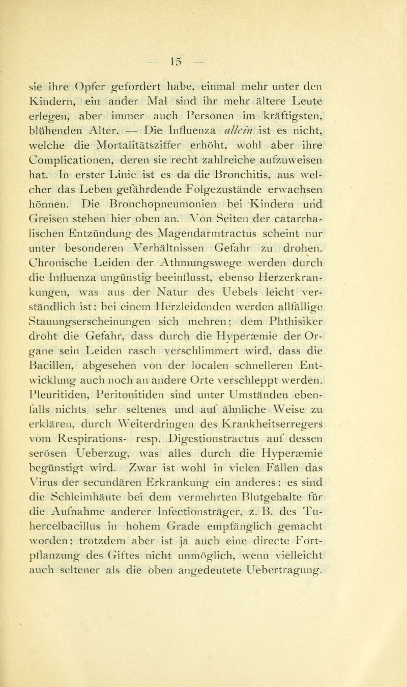 sie ihre Opfer gefordert habe, einmal mehr unter den Kindern, ein ander Mal sind ihr mehr ältere Leute erlegen, aber imm.er auch Personen im kräftigsten, blühenden Alter. — Die Influenza allein ist es nicht, welche die Mortalitätsziffer erhöht, wohl aber ihre Complicationen, deren sie recht zahlreiche aufzuweisen hat. In erster Linie ist es da die Bronchitis, aus wel- cher das Leben gefährdende Folgezustände erwachsen hönnen. Die Bronchopneumonien bei Kindern uiid Greisen stehen hier oben an. \o\\ Seiten der catarrha- lischen Entzündung des Magendarmtractus scheint nur unter besonderen Verhältnissen Gefahr zu drohen. Chronische Leiden der Athmungswege werden durch die Influenza ungünstig beeinflusst, ebenso Ilerzerkran- kungen, was aus der Natur des Uebels leicht ver- ständlich ist: bei einem Ilerzleidenden werden alltällipe Stauungserscheinungen sich mehren: dem Phthisiker droht die Gefahr, dass durch die Hypergemie der Or- gane sein Leiden rasch verschlimmert wird, dass die Bacillen, abgesehen von der localen schnelleren Ent- wicklung auch noch an andere Orte verschleppt werden. Pleuritiden, Peritonitiden sind unter Umständen eben- falls nichts sehr seltenes und auf ähnliche Weise zu erklären, durch Weiterdringen des Krankheitserregers vom Respirations- resp. Digestionstractus auf dessen serösen Ueberzug, was alles durch die Hvperaemie begünstigt wird. Zwar ist wohl in vielen Fällen das Virus der secundären Erkrankung ein anderes : es sind die Schleimhäute bei dem vermehrten Blutgehalte für die Aufnahme anderer Infectionsträger, z. B. des Tu- hercelbacillus in hohem Grade empfänglich gemacht worden; trotzdem aber ist ja auch eine directe Fort- pflanzung des Cjiftes nicht unmöglich, wenn vielleicht auch seltener als die oben angedeutete Uebertragung.