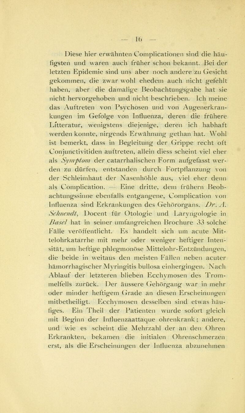 Diese hier erwähnten Complicationen sind die häu- figsten und waren auch früher schon bekannt. Bei der letzten Epidemie sind uns aber noch andere zu Gesicht gekommen, die zwar wohl ehedem auch nicht gefehlt haben, aber die damalige Beobachtungsgabe hat sie nicht hervorgehoben und nicht beschrieben. Ich meine das Auftreten von Psychosen und von Augenerkran- kungen im Gefolge von Influenza, deren die frühere Litteratur, wenigstens diejenige, deren ich habhaft werden konnte, nirg-ends Erwähnung gethan hat. Wohl ist bemerkt, dass in Begleitung der Grippe recht oft Conjunctivitiden auftreten, allein diess scheint viel eher als Symptom der catarrhalischen Form aufgefasst wer- den zu dürfen, entstanden durch Fortpflanzung von der Schleimhaut der Nasenhöhle aus, viel eher denn als Complication. — Eine dritte, dem frühern Beob- achtungssinne ebenfalls entgangene, Complication von Influenza sind Erkrankungen des Gehörorgans. Dr. A. Schnejidt^ Docent für Otologie und Larvngologie in Basel hat in seiner umfangreichen Brochure 33 solche Fälle veröffentlicht. Es handelt sich um acute Mit- telohrkatarrhe mit mehr oder weniger heftiger Inten- sität, um heftige phlegmonöse Mittelohr-Entzündungen, die beide in weitaus den meisten Fällen neben acuter hämorrhagischer Myringitis bullosa einhergingen. Nach Ablauf der letzteren blieben Ecchymosen des Trom- melfells zurück. Der äussere Gehörgang war in mehr oder minder heftigem Grade an diesen Erscheinungen mitbetheiligt. Ecchymosen desselben sind etwas häu- figes. Ein Theil der Patienten wurde sofort gleich mit Beginn der Influenzaattaque ohrenkrank; andere, und wie es scheint die Mehrzahl der an den Ohren Erkrankten, bekamen die initialen Ohrenschmerzen erst, als die Erscheinungen der Influenza abzunehmen