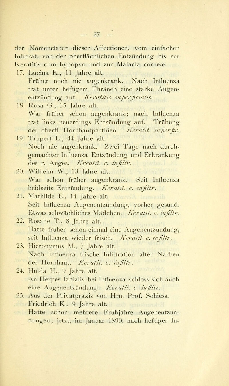 der Nomenclatur dieser Affectionen, vom einfachen Infiltrat, von der obertiächlichen Entzündung bis zur Keratitis cum hypopyo und zur Malacia corneae. 17- Lucina K., 11 Jahre alt. Früher noch nie augenkrank. Nach Intiuenza trat unter heftigem Thränen eine starke Augen- entzündung auf. Keratitis superficialis. 18. Rosa G., 65 Jahre alt. War früher schon augenkrank; nach Infiuenza trat links neuerdings Entzündung auf. Trübung der oberfl. Hornhautparthien. Keratit. superfic. 19. Trupert L., 44 Jahre alt. Noch nie augenkrank. Zwei Tage nach durch- gemachter Influenza Entzündung und Erkrankung des r. Auges. Kreatit. c. infiltr. 20. Wilhelm W., 13 Jahre alt. War schon früher augenkrank. vSeit Inlluenza beidseits Entzündung. Keratit. c. infiltr. 21. Mathilde E., 14 Jahre alt. Seit Infiuenza Augenentzündung, vorher gesund. Etwas schwächliches Mädchen. Keratit. c. i/filtr. 22. Rosalie T., 8 Jahre alt. Hatte früher schon einmal eine Augenentzündung, seit Infiuenza wieder frisch. Keratit. c. infiltr. 23. Hieronymus M., 7 Jahre alt. Nach Infiuenza frische Infiltration alter Narben der Hornhaut. Keratit. c. infiltr. 24. Hulda IL, 9 Jahre alt. An Herpes labialis bei Infiuenza schloss sich auch eine Augenentzündung. Keratit. c. infiltr. 25. Aus der Privatpraxis von Hrn. Prof. Schiess. Friedrich K., 9 Jahre alt. Hatte schon mehrere Frühjahre Augenentzün- dungen; jetzt, im Januar 1890, nach heftiger In-