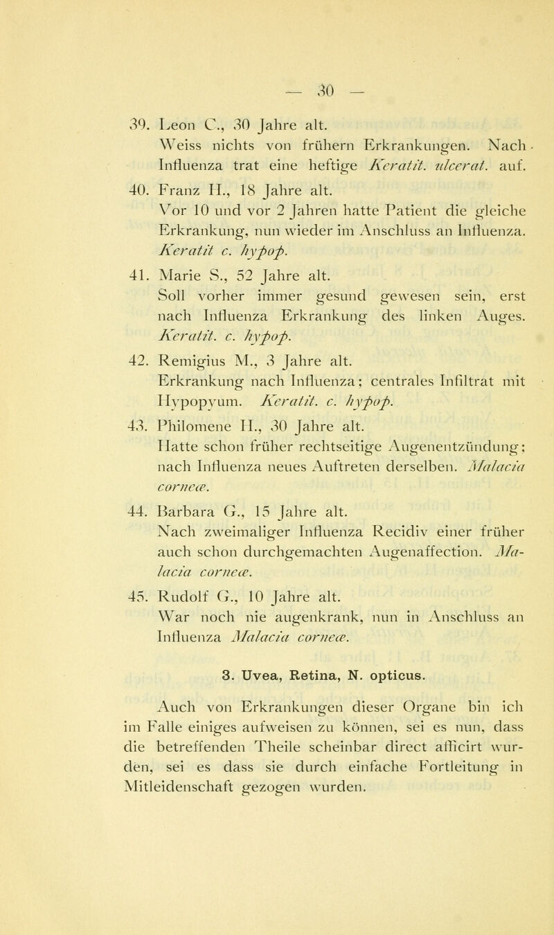 39. Leon C, 30 Jahre alt. Weiss nichts von frühern Erkrankungen. Nach Influenza trat eine heftige Keratä. iilcerat. auf. 40. Franz H., 18 Jahre alt. Vor 10 und vor 2 Jahren hatte Patient die gleiche Erkrankung, nun wieder im Anschluss an Influenza. Keratä c. hypop. 41. Marie S., 52 Jahre alt. Soll vorher immer gesund gewesen sein, erst nach Influenza Erkrankung des linken Auges. Keratit. c. hypof. 42. Remigius M., 3 Jahre alt. Erkrankung nach Influenza; centrales Infiltrat mit Hypopyum. Keratit. c. hypop. 43. Philomene H., 30 Jahre alt. Hatte schon früher rechtseitige Augenentzündung; nach Influenza neues Auftreten derselben. Mal acta cornece. 44. Barbara G., 15 Jahre alt. Nach zweimaliger Influenza Recidiv einer früher auch schon durchgemachten /\ugenaffection. Ma- laci'a cornecB. 45. Rudolf G., 10 Jahre alt. War noch nie augenkrank, nun in Anschluss an Influenza Malacia cornece. 3. Uvea, Retina, N. opticus. Auch von Erkrankungen dieser Organe bin ich im Falle einiges aufweisen zu können, sei es nun, dass die betreffenden Theile scheinbar direct aflicirt wur- den, sei es dass sie durch einfache Fortleitung in Mitleidenschaft gezogen wurden.