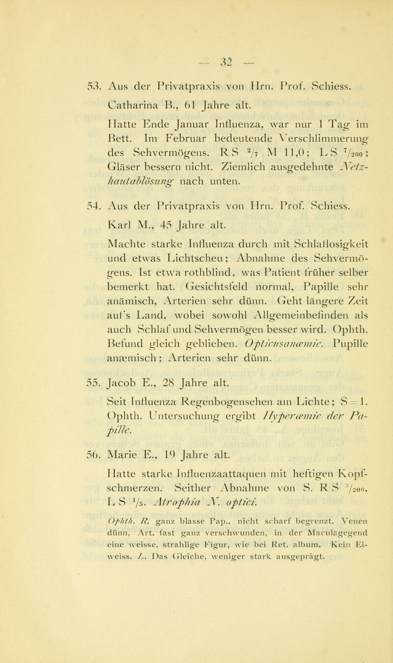 53. Aus der Privatpraxis von Hrn. Prof. Schiess. Catharina B., 61 Jahre alt. Hatte Ende Januar Influenza, war nur 1 Tag im Bett. Im Februar bedeutende V^erschlimmerung des Sehvermögens. RS ^ji M 11,0; LS ^2 00 Gläser bessern nicht. Ziemlich ausgedehnte A^etz- haiitahlösiing nach unten. 54. Aus der Privatpraxis von Hrn. Prof. vSchiess. Karl M., 45 Jahre alt. Machte starke Influenza durch mit Schlaflosigkeit und etwas Lichtscheu; Abnahme des Sehvermö- gens. Ist etwa rothblind, was Patient früher selber bemerkt hat. Gesichtsfeld normal, Papille sehr anämisch, Arterien sehr dünn. Geht längere Zeit auf's Land, wobei sowohl Allgemeinbefinden als auch Schlaf und Sehvermögen besser wird. Ophth. Befund gleich geblieben. Oj>ticiisaucemie. Pupille anaemisch; Arterien sehr dünn. S^. Jacob E., 28 Jahre alt. Seit Influenza Regenbogensehen am Lichte; 8=1. Ophth. Untersuchung ergibt Hyfercenne der Pa- pille. 56. Marie E., 19 Jahre alt. Hatte starke Influenzaattaquen mit heftigen Kopf- schmerzen. Seither Abnahme von S. R S ■7:ioo, LS Vs. Atrofhia N. oftici. ophth. R. ganz blasse Pap., nicht scharf begrenzt. Venen dünn, Art. fast ganz verschwunden, in der Maculagegend eine weisse, strahhge Plgur, wie bei Ret. album. Kein Ei- weiss. L. Das Gleiche, weniger stark ausgeprägt. .