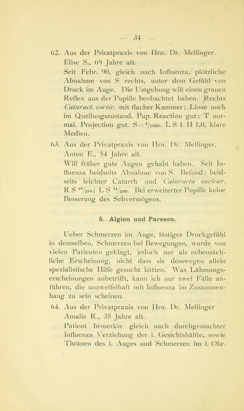 62. Aus der Priratpraxis von PIrn. Dr. Mellinger. Elise S., 69 Jahre alt. Seit Febr. 90, gleich nach Influenza, plötzliche Abnahme von S rechts, unter dem Gefühl von Druck im Auge. Die Umgebung will einen grauen Reflex aus der Pupille beobachtet haben. Rechts Cataract. cortic. mit flacher Kammer; Linse noch im Quellungszustand. Pup. Reactlon gut; T nor- mal. Projection gut. S = 7iooo. LSI H 1,0, klare Medien. 63. Aus der Privatpraxis von Hrn. Dr. Mellinger. Anton E., 54 Jahre alt. Will früher g-ute Augen gehabt haben. Seit In- fluenza beidseits Abnahme von S. Befund: beid- seits leichter Catarrh und Cataracta luiclear. RS ^72<>f>; LS ^Y^oo. Bei erweiterter Pupille keine Besserung des Sehvermögens. 5. Algien und Paresen. Ueber Schmerzen Im Auge, lästiges Druckgefühl In demselben, Schmerzen bei Bewegungen, wurde von vielen Patienten geklagt, jedoch nur als nebensäch- liche Erscheinung, nicht dass sie dessw^egen allein speziallstlsche Hilfe gesucht hätten. Was Lähmungs- erscheinungen anbetrifft, kann ich nur zwei Fälle an- führen, die unzweifelhaft mit Influenza im Zusammen- hang zu sein scheinen. 64. Aus der Privatpraxis von Hrn. Dr. Mellinger Amaile R., 35 Jahre alt. Patient bemerkte gleich nach durchgemachter • Influenza \^erzlehung der 1. Gesichtshälfte, sowie Thränen des 1. Auges und Schmerzen im 1. Ohr.