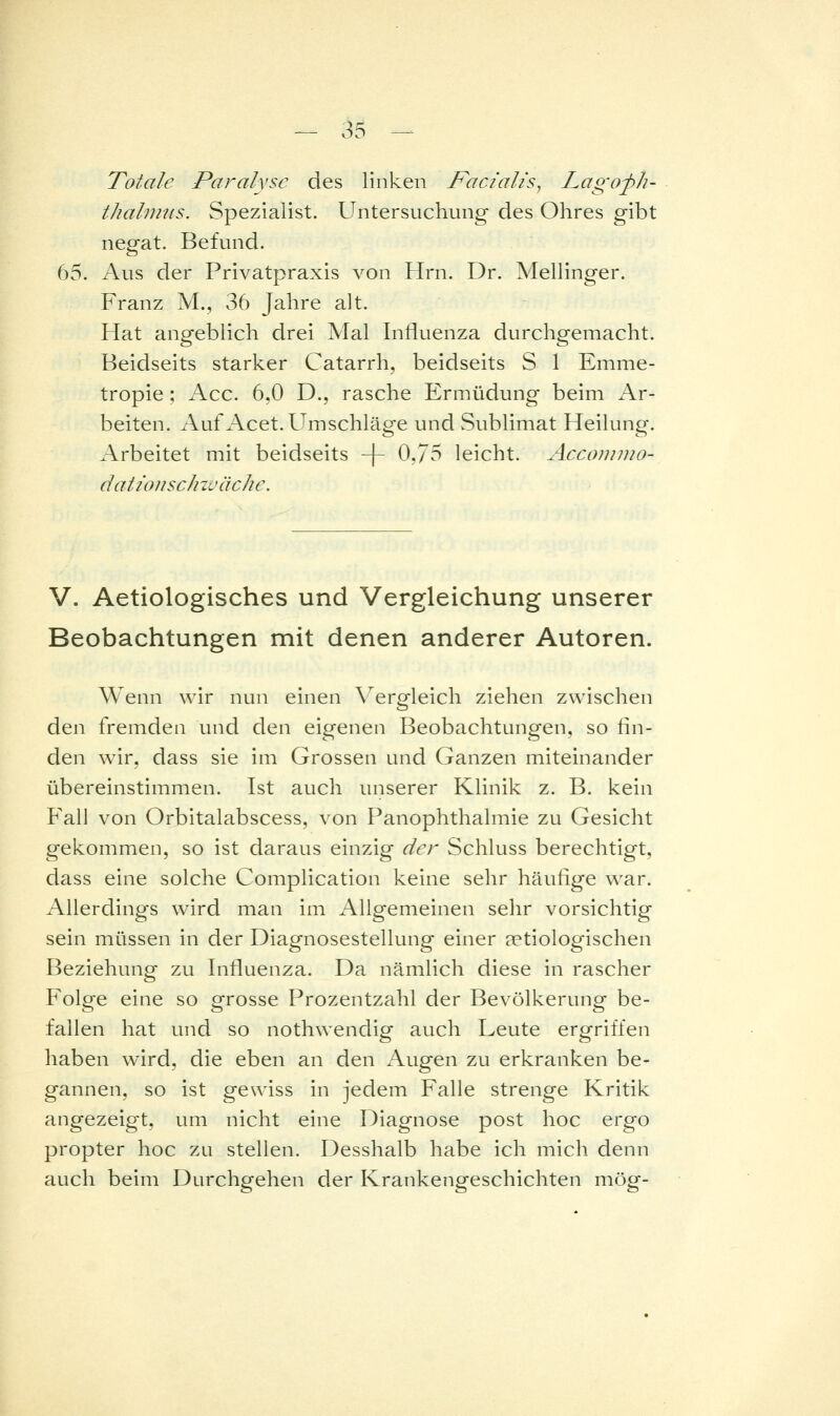 Totale Paralyse des linken Facialis^ Lagofh- thahmis. Spezialist. Untersuchung des Ohres gibt negat. Befund. 65. Aus der Privatpraxis von Hrn. Dr. Mellinger. Franz M., 36 Jahre alt. Hat angeblich drei Mal Influenza durchgemacht. Beidseits starker Catarrh, beidseits S 1 Emme- tropie; Acc. 6,0 D., rasche Ermüdung beim Ar- beiten. Auf Acet.Umschläge und Sublimat Heilung. Arbeitet mit beidseits -f- 0,75 leicht. Accojmno- datiotischzväche. V. Aetiologisches und Vergleichung unserer Beobachtungen mit denen anderer Autoren. Wenn wir nun einen \erp'leich ziehen zwischen den fremden und den eigenen Beobachtungen, so fin- den wir, dass sie im Grossen und Ganzen miteinander übereinstimmen. Ist auch unserer Klinik z. B. kein P'all von Orbitalabscess, von Panophthalmie zu Gesicht gekommen, so ist daraus einzig der Schluss berechtigt, dass eine solche Complication keine sehr häufige war. Allerdings wird man im Allgemeinen sehr vorsichtig sein müssen in der Diagnosestellung einer setiologischen Beziehung zu Influenza. Da nämlich diese in rascher Folge eine so grosse Prozentzahl der Bevölkerung be- fallen hat und so nothwendig auch Leute ergriffen haben wird, die eben an den Augen zu erkranken be- gannen, so ist gewiss in jedem Falle strenge Kritik angezeigt, um nicht eine Diagnose post hoc ergo propter hoc zu stellen. Desshalb habe ich mich denn auch beim Durchgehen der Krankengeschichten mög-