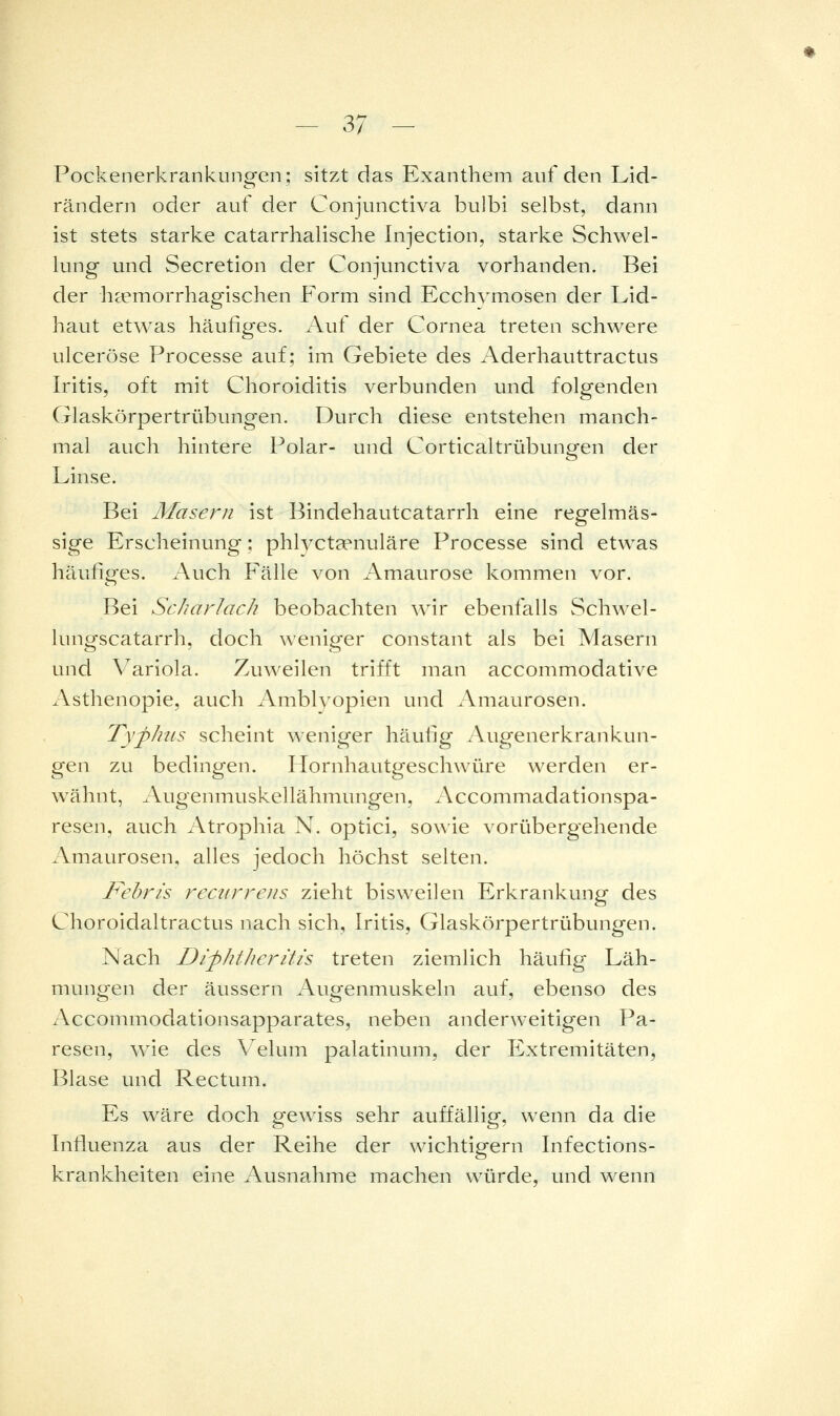 Pockenerkrankungen; sitzt das Exanthem auf den Lid- rändern oder auf der Conjunctiva bulbi selbst, dann ist stets starke catarrhalische Injection, starke Schwel- lung und Secretion der Conjunctiva vorhanden. Bei der ha?morrhagischen Form sind Ecchvmosen der Lid- haut etwas häufiges. Auf der Cornea treten schwere ulceröse Processe auf; im Gebiete des i\derhauttractus Iritis, oft mit Choroiditis verbunden und folgenden Glaskörpertrübungen. Durch diese entstehen manch- mal auch hintere Polar- und Corticaltrübungen der Linse. Bei Maseru ist Bindehautcatarrh eine regelmäs- sige Erscheinung: phlvctaenuläre Processe sind etwas häufiges. Auch Fälle von Amaurose kommen vor. Bei ScJiarlach beobachten wir ebenfalls Schw^el- lungscatarrh, doch weniger constant als bei Masern und Variola. Zuweilen trifft man accommodative Asthenopie, auch Amblyopien und Amaurosen. TyfJius scheint \\'eniger häufig Augenerkrankun- gen zu bedingen. Ilornhautgeschwüre werden er- wähnt, Augenmuskellähmungen, Accommadationspa- resen, auch Atrophia N. optici, sowie vorübergehende Amaurosen, alles jedoch höchst selten. Fehris recurrens zieht bisweilen Erkrankung des Choroidaltractus nach sich, Iritis, Glaskörpertrübungen. Nach Dip/it/ieritis treten ziemlich häufig Läh- muntren der äussern Augfenmuskeln auf, ebenso des Accommodationsapparates, neben anderweitigen Pa- resen, wie des V^elum palatinum, der Extremitäten, Blase und Rectum. Es wäre doch gewiss sehr auffällig, wenn da die Influenza aus der Reihe der wichtigern Infections- krankheiten eine Ausnahme machen würde, und wenn