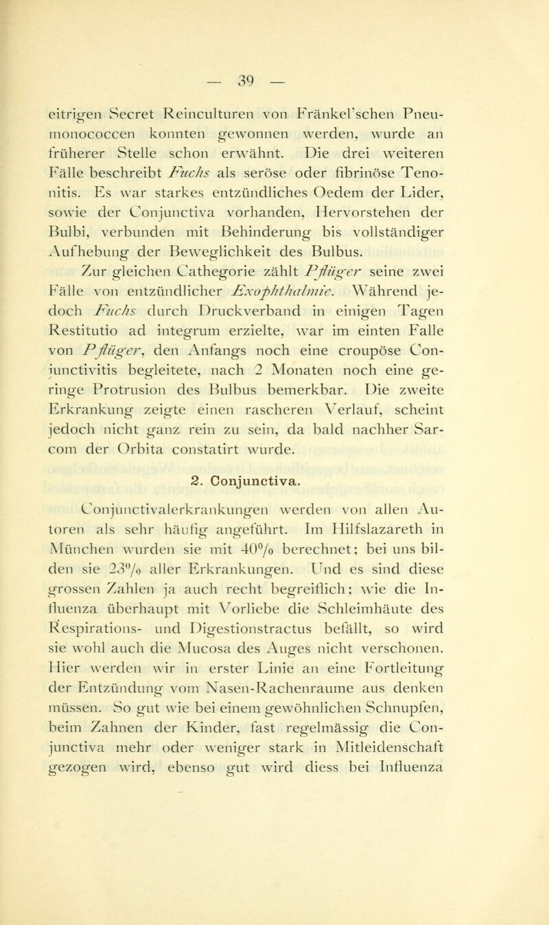 eitricren Secret Reinculturen von Fränkel'schen Pneu- nionococcen konnten gewonnen werden, wan*de an früherer Stelle schon erwähnt. Die drei weiteren Fälle beschreibt Fuchs als seröse oder fibrinöse Teno- nitis. Es war starkes entzündliches Oedem der Lider, sowie der Conjunctiva vorhanden, Hervorstehen der Bulbi, verbunden mit Behinderung bis vollständiger Aufhebung der Beweg'lichkeit des Bulbus. Zur gleichen Cathegorie zählt Pflüger seine zwei Fälle von entzündlicher Fxofhthalinie. Während je- doch Kiichs durch Druckverband in einigen Tagen Restitutio ad integrum erzielte, war im einten Falle von Pßüger, den Anfangs noch eine croupöse Con- iunctivitis begleitete, nach 2 Monaten noch eine ge- ringe Protrusion des Bulbus bemerkbar. Die zweite Erkrankung zeigte einen rascheren Verlauf, scheint jedoch nicht ganz rein zu sein, da bald nachher Sar- com der Orbita constatirt wurde. 2. Conjunctiva. Conjunctivalerkrankungen werden von allen Au- toren als sehr häutig angeführt. Im Hilfslazareth in München wurden sie mit 40^0 berechnet: bei uns bil- den sie 2370 aller Erkrankungen. Und es sind diese grossen Zahlen ja auch recht begreiflich: wie die In- fluenza überhaupt mit Vorliebe die Schleimhäute des Respirations- und Digestionstractus befällt, so wird sie wohl auch die Mucosa des Auges nicht verschonen. Hier werden wir in erster Linie an eine Fortleitung der Entzündung vom Nasen-Rachenraume aus denken müssen. So gut wie bei einem gewöhnlichen Schnupfen, beim Zahnen der Kinder, fast regelmässig die Con- junctiva mehr oder weniger stark in Mitleidenschaft gezogen wird, ebenso gut wird diess bei Influenza