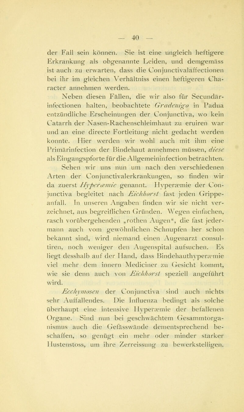 der Fall sein können. Sie ist eine ungleich heftigere Erkrankung als obgenannte Leiden, und demgemäss ist auch zu erwarten, dass die Conjunctivalaffectionen bei ihr im gleichen Verhältniss einen heftigeren Cha- racter annehmen werden. Neben diesen Fällen, die wir also für Secundär- infectionen halten, beobachtete Gradenigo in Padua entzündliche Erscheinungen der Conjunctiva, w^o kein Catarrh der Nasen-Rachenschleimhaut zu eruiren war und an eine directe Fortleitung nicht gedacht werden konnte. Hier werden wir w^ohl auch mit ihm eine Primärinfection der Bindehaut annehmen müssen, diese als Eingangspforte für die Allgemeininfection betrachten. Sehen wir uns nun um nach den verschiedenen Arten der Conjunctivalerkrankungen, so finden wir da zuerst Hyj^ercemie genannt. Hvperaemie der Con- junctiva begleitet nach Eichhorst fast jeden Grippe- anfall. In unseren Angaben finden wir sie nicht ver- zeichnet, aus begreiflichen Gründen. Wegen einfachen, rasch vorübergehenden „rothen Augen, die fast jeder- mann auch vom gewöhnlichen Schnupfen her schon bekannt sind, wird niemand einen Augenarzt consul- tiren, noch weniger den Augenspital aufsuchen. Es liegt desshalb auf der Hand, dass Bindehautlwperannie viel mehr dem Innern Mediciner zu Gesicht kommt, wie sie denn auch von Eichhorst speziell angeführt wird. Ecchymosen der Conjunctiva sind auch nichts sehr Auffallendes. Die Influenza bedingt als solche überhaupt eine intensive Hyper?emie der befallenen Organe. Sind nun bei geschwächtem Gesammtorga- nismus auch die Gefässwände dementsprechend be- schaffen, so genügt ein mehr oder minder starker Hustenstoss, um ihre Zerreissung zu bewerkstelligen.