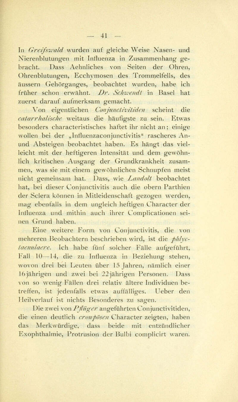 In Greifszvald wurden auf gleiche Weise Nasen- und Nierenblulungen mit Influenza in Zusammenhang ge- bracht. Dass Aehnliches von Seiten der Ohren, Ohrenblutungen, Ecchymosen des Trommelfells, des äussern Gehörganges, beobachtet wurden, habe ich früher schon erwähnt. Dr. Schzvendt in Basel hat zuerst darauf aufmerksam gemacht. Von eigentlichen Conjuuctivitiden scheint die catarrhalische weitaus die häufigste zu sein. Etwas besonders characteristisches haftet ihr nicht an; einige wollen bei der „Influenzaconjunctivitis rascheres An- und Absteigen beobachtet haben. Es hängt das viel- leicht mit der heftigeren Intensität und dem gewöhn- lich kritischen Ausgang der Grundkrankheit zusam- men, was sie mit einem gewöhnlichen Schnupfen meist nicht gemeinsam hat. Dass, wie Laudolt beobachtet hat, bei dieser Conjunctivitis auch die obern Parthien der Sclera können in Mitleidenschaft gezogen werden, mag ebenfalls in dem ungleich heftigen Character der Influenza und mithin auch ihrer Complicationen sei- nen Grund haben. Eine weitere Form von Conjunctivitis, die von mehreren Beobachtern beschrieben wird, ist die -phlyc- taenulaere. Ich habe fünf solcher P'^älle aufgeführt, Fall 10—14, die zu Influenza in Beziehung stehen, wovon drei bei Leuten über 15 Jahren, nämlich einer 16 jährigen und zwei bei 22 jährigen Personen. Dass von so wenig Fällen drei relativ ältere Individuen be- treffen, ist jedenfalls etwas auffälliges, lieber den Heilverlauf ist nichts Besonderes zu sagen. Die zwei von Pßüger angeführten Conjunctivitiden, die einen deutlich crou-pösen Character zeigten, haben das Merkwürdige, dass beide mit entzündlicher Exophthalmie, Protrusion der Bulbi complicirt waren.