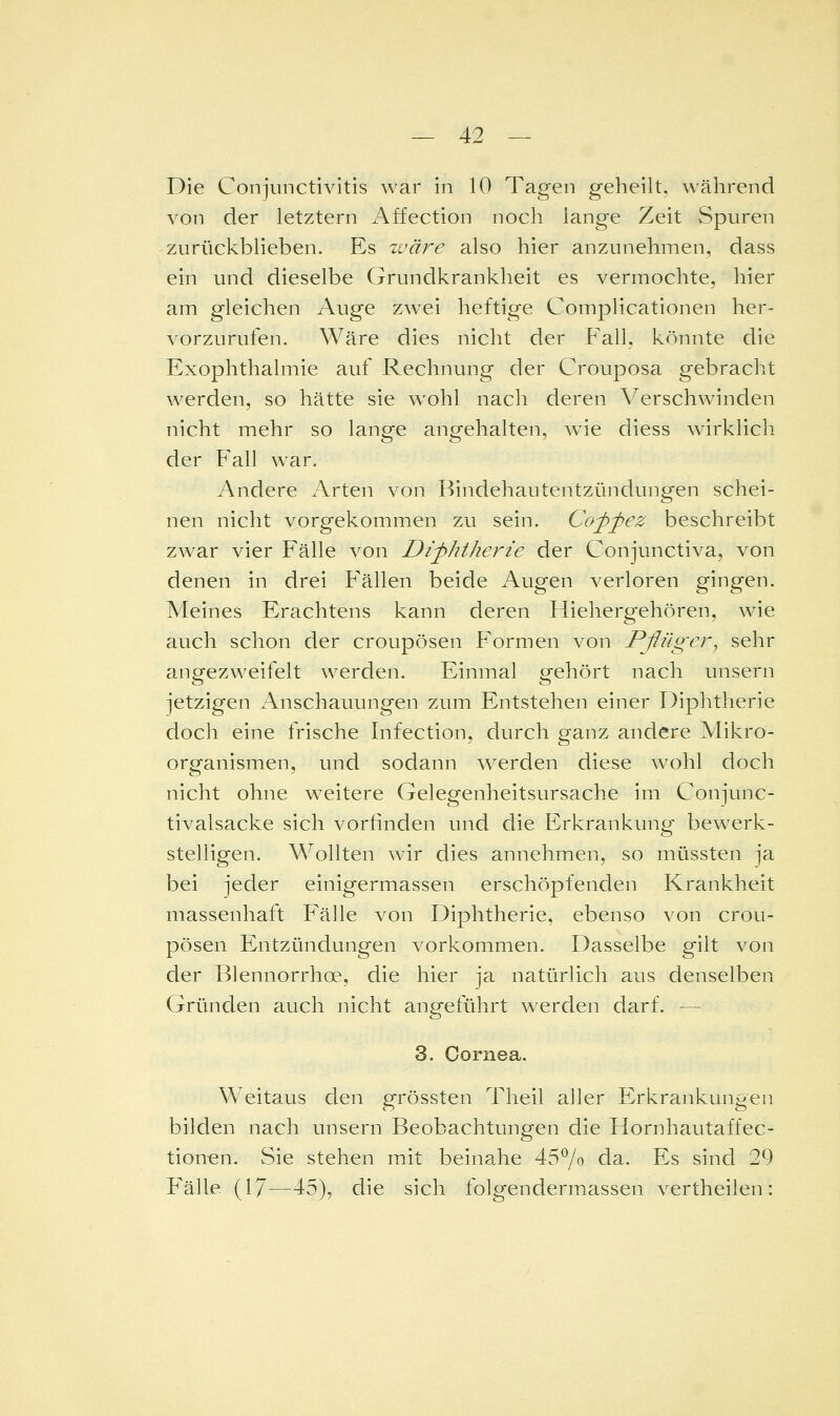 Die Conjunctivitis war in 10 Tagen geheilt, während von der letztern xA.ffection noch lange Zeit Spuren zurückblieben. Es zväre also hier anzunehmen, dass ein und dieselbe Grundkrankheit es vermochte, hier am gleichen Auge zwei heftige Complicationen her- vorzurufen. Wäre dies nicht der Fall, könnte die ExOphthalmie auf Rechnung der Crouposa gebracht werden, so hätte sie wohl nach deren A^erschwnnden nicht mehr so lange angehalten, wie diess wirklich der Fall war. Andere Arten von Bindehautentzündungen schei- nen nicht vorgekommen zu sein. Cofpez beschreibt zwar vier Fälle von Diphtherie der Conjunctiva, von denen in drei Fällen beide Augen verloren gingen. Meines Erachtens kann deren Hiehergehören, wie auch schon der croupösen Formen von Pßüger, sehr angezweifelt werden. Einmal gehört nach unsern jetzigen Anschauungen zum Entstehen einer Diphtherie doch eine frische Infection, durch ganz andere Mikro- organismen, und sodann werden diese wohl doch nicht ohne weitere Gelegenheitsursache im Conjunc- tivalsacke sich vorfinden und die Erkrankung bewerk- stelligen. Wollten wir dies annehmen, so müssten ja bei jeder einigermassen erschöpfenden Krankheit massenhaft Fälle von Diphtherie, ebenso von crou- pösen Entzündungen vorkommen. Dasselbe gilt von der Blennorrhoe, die hier ja natürlich aus denselben Gründen auch nicht angeführt werden darf. — 3. Cornea. Weitaus den grössten Theil aller Erkrankungen bilden nach unsern Beobachtungen die Hornhautaffec- tionen. Sie stehen mit beinahe 457o da. Es sind 29 P'älle (1/—45), die sich folgendermassen vertheilen: