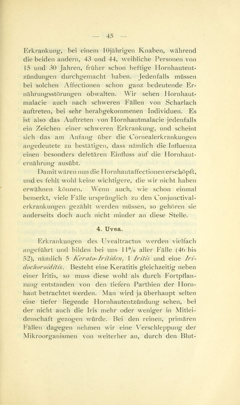 Erkrankung, bei einem lOjährigen Knaben, während die beiden andern, 43 und 44, ^veibliche Personen von 15 und 30 Jahren, früher schon heftige Hornhautent- zündungen durchgemacht haben. Jedenfalls müssen bei solchen Affectionen schon ganz bedeutende Er- nährungsstörungen obwalten. Wir sehen Hornhaut- malacie auch nach schweren Phallen von Scharlach auftreten, bei sehr herabgekommenen Individuen. Es ist also das Auftreten von Hornhautmalacie jedenfalls ein Zeichen einer schweren Erkrankung, und scheint sich das am Anfang über die Cornealerkrankungen angedeutete zu bestätigen, dass nämlich die InÜuenza einen besonders deletären Einfluss auf die Hornhaut- ernährung ausübt. Damit wären nun die Ilornhautaffectionen erschöpft, und es fehlt wohl keine wichtigere, die wir nicht haben erwähnen können. Wenn auch, wie schon einmal bemerkt, viele Fälle ursprünglich zu den Conjunctival- erkrankungen gezählt werden müssen, so gehören sie anderseits doch auch nicht minder an diese Stelle. 4. Uvea. Erkrankungen des Uvealtractus werden vielfach angeführt und bilden bei uns 1 P/o aller Fälle (46 bis 52), nämlich 5 Kerato-lritideUj 1 Iritis und eine Iri- dochoroiditis. Besteht eine Keratitis gleichzeitig neben einer Iritis, so muss diese wohl als durch Fortpflan- zung entstanden von den tiefern Parthien der Horn- haut betrachtet werden. Man wird ja überhaupt selten eine tiefer liegende Hornhautentzündung sehen, bei der nicht auch die Iris mehr oder weniger in Mitlei- denschaft gezogen würde. Bei den reinen, primären Fällen dagegen nehmen wir eine Verschleppung der Mikroorganismen von w^eiterher an, durch den Blut-