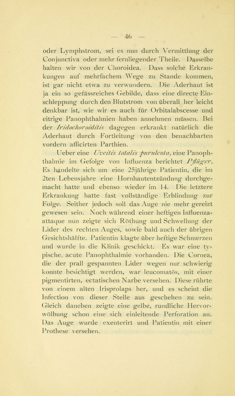 oder Lymphstrom, sei es nun durch Vermittkmg der Conjunctiva oder mehr fernliegender Theile. Dasselbe halten wir von der Choroidea. Dass solche Erkran- kungen auf mehrfachem Wege zu Stande kommen, ist gar nicht etwa zu verwundern. Die Aderhaut ist ja ein so gefässreiches Gebilde, dass eine directe Ein- schleppung durch den Blutstrom von überall her leicht denkbar ist, wie wir es auch für Orbitalabscesse und eitrige Panophthalmien haben annehmen müssen. Bei der Iridochoroiditis dagegen erkrankt natürlich die Aderhaut durch Fortleitung von den benachbarten vordem afficirten Parthien. Ueber eine Uveitis totalis -ptirtilenta^ eine Panoph- thalmie im Gefolge von Influenza berichtet Pßüger.^ Es liandelte sich um eine 25jährige Patientin, die im 2ten Lebensjahre eine Hornhautentzündung durchge- macht hatte und ebenso wieder im 14. Die letztere Erkrankung hatte fast vollständige Erblindung zur Folge. Seither jedoch soll das Aug^e nie mehr gereizt gewesen sein. Noch während einer heftigen Influenza- attaque nun zeigte sich Röthung und Schwellung der Lider des rechten Auges, sowie bald auch der übrigen Gesichtshälfte. Patientin klagte über heftige Schmerzen und wurde in die Klinik geschickt. Es war eine ty- pische, acute PanOphthalmie vorhanden. Die Cornea, die der prall gespannten Lider wegen nur schwierig konnte besichtigt werden, war leucomatös, mit einer pig'mentirten, ectatischen Narbe versehen. Diese rührte von einem alten Irisprolaps her, und es scheint die Infection von dieser Stelle aus geschehen zu sein. Gleich daneben zeigte eine gelbe, rundliche Hervor- wölbung schon eine sich einleitende Perforation an. Das Auge wurde exenterirt und Patientin mit einer Prothese versehen.