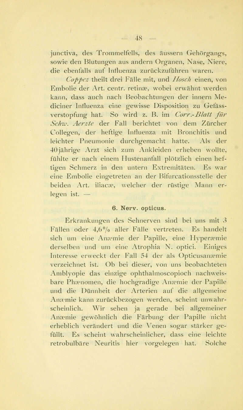 junctiva, des Trommelfells, des äussern Gehörgangs, sowie den Blutungen aus andern Organen, Nase, Niere, die ebenfalls auf Influenza zurückzuführen waren. Copfez theilt drei Fälle mit, und Hosch einen, von Embolie der Art. centr. retinae, wobei erwähnt werden kann, dass auch nach Beobachtungen der innern Me- diciner Influenza eine gewisse Disposition zu Gefäss- verstopfung hat. So wird z. B. im Corr.-Blatt für Schw. Aerzte der Fall berichtet von dem Zürcher Collegen, der heftige Influenza mit Bronchitis und leichter Pneumonie durchgemacht hatte. Als der 40jährige Arzt sich zum Ankleiden erheben wollte, fühlte er nach einem Hustenanfall plötzlich einen hef- tigen Schmerz in den untern Extremitäten. Es war eine Embolie eingetreten an der Bifurcationsstelle der beiden hx\. iliacae, welcher der rüstige Mann er- legen ist. — 6. Nerv, opticus. Erkrankungen des Sehnerven sind bei uns mit 3 Fällen oder 4,6 7o aller Fälle vertreten. Es handelt sich um eine Ana^mie der Papille, eine Hyperaemie derselben und imi eine Atrophia N. optici. Einiges Interesse erweckt der Fall 54 der als Opticusan?emie verzeichnet ist. Ob bei dieser, von uns beobachteten Amblyopie das einzige ophthalmoscopioch nachweis- bare Phaenomen, die hochgradige Anaemie der Papille und die Dünnheit der Arterien auf die allgemeine Anaemie kann zurückbezogen werden, scheint unwahr- scheinlich. Wir sehen ja gerade bei allgemeiner Anaemie gewöhnlich die Färbung der Papille nicht erheblich verändert und die \^enen sogar stärker ge- füllt. Es scheint wahrscheinlicher, dass eine leichte retrobulbäre Neuritis hier vorgelegen hat. Solche