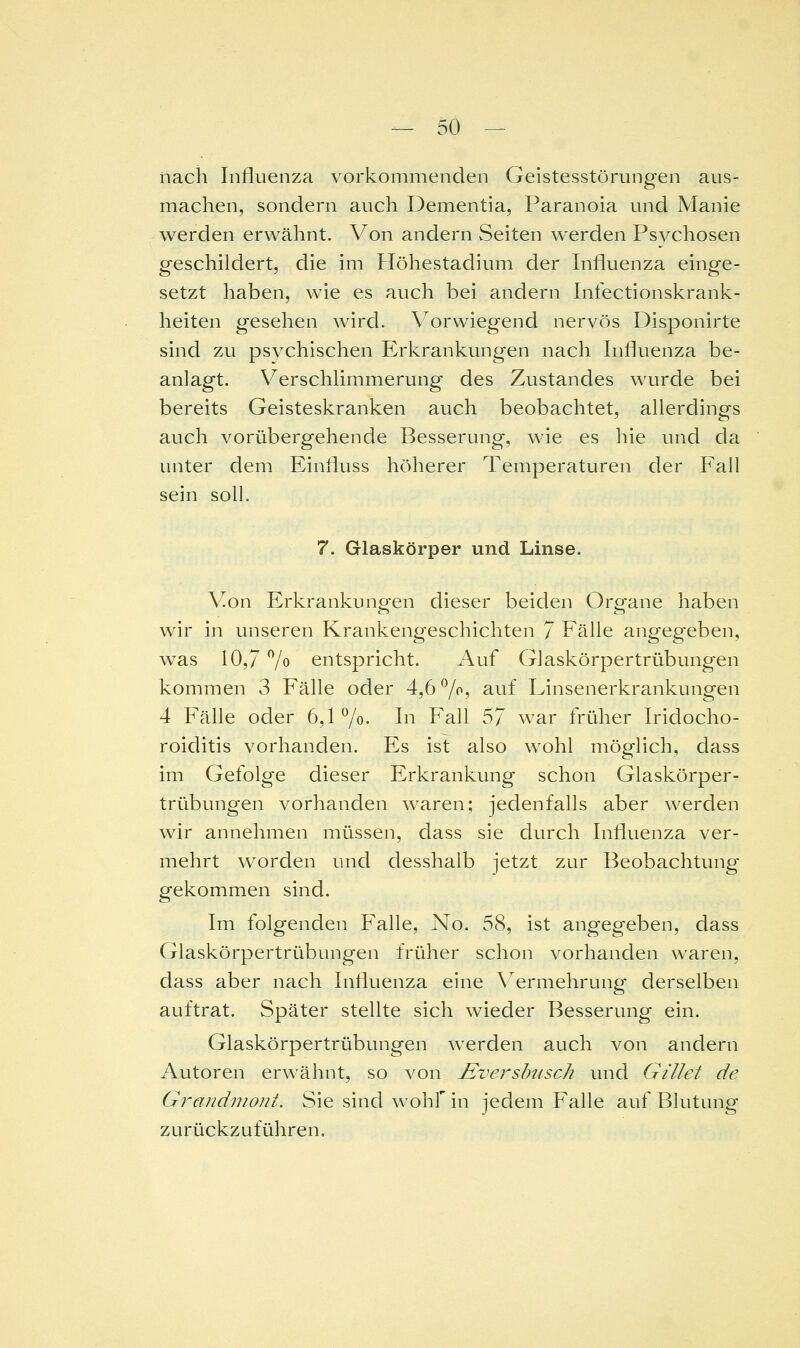 nach Influenza vorkommenden Geistesstörungen aus- machen, sondern auch Dementia, Paranoia und Manie werden erwähnt. Von andern Seiten werden Psychosen geschildert, die im Höhestadium der Influenza einge- setzt haben, wie es auch bei andern Infectionskrank- heiten gesehen wird. Vorwiegend nervös Disponirte sind zu psychischen Erkrankungen nach Influenza be- anlagt. Verschlimmerung des Zustandes wurde bei bereits Geisteskranken auch beobachtet, allerdings auch vorübergehende Besserung, wie es hie und da unter dem Einfluss höherer Temperaturen der Fall sein soll. 7. Glaskörper und Linse. Von Erkrankungen dieser beiden Organe haben wir in unseren Krankeng^eschichten / Fälle angegeben, was 10,7 7o entspricht. Auf Glaskörpertrübungen kommen 3 Fälle oder 4,6 7^, auf Linsenerkrankungen 4 Fälle oder 6,1 7o- In Fall ^J war früher Iridocho- roiditis vorhanden. Es ist also wohl möglich, dass im Gefolge dieser Erkrankung schon Glaskörper- trübungen vorhanden waren; jedenfalls aber werden wir annehmen müssen, dass sie durch Influenza ver- mehrt worden und desshalb jetzt zur Beobachtung gekommen sind. Im folgenden Pralle, No. 58, ist angegeben, dass Glaskörpertrübungen früher schon vorhanden waren, dass aber nach Influenza eine Vermehrung' derselben auftrat. Später stellte sich wieder Besserung ein. Glaskörpertrübungen werden auch von andern Autoren erwähnt, so von £versbiisck und Gillet de Grandmout. Sie sind wohf in jedem Falle auf Blutung zurückzuführen.