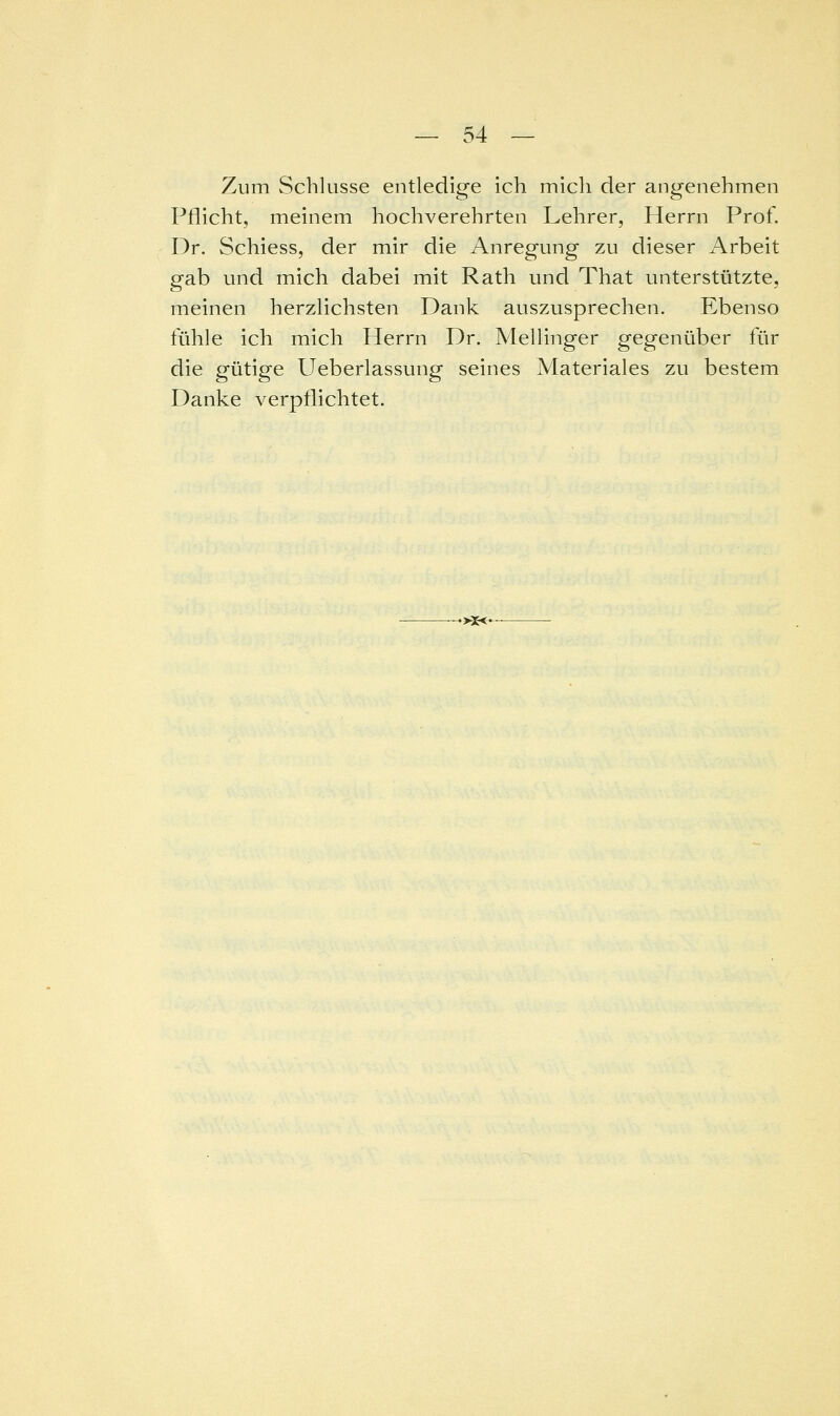 Zum Schlüsse entledige Ich mich der angenehmen Pflicht, meinem hochverehrten Lehrer, Herrn Prof. Dr. Schiess, der mir die Anregung zu dieser Arbeit gab und mich dabei mit Rath und That unterstützte, meinen herzlichsten Dank auszusprechen. Ebenso fühle ich mich Herrn Dr. Mellinger gegenüber für die gütige Ueberlassung seines Materiales zu bestem Danke verpflichtet. •>3e<-