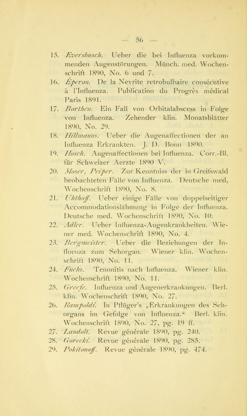 15. Evershisch. Ueber die bei Influenza vorkom- menden Augenstörungen. Münch. med. Wochen- schrift 1890, No. 6 und 7- 16. jE^eron. De la Nevrite retrobulbaire consecutive ä rinliuenza. Pubhcation du Progres medical Paris 1891. 17. Borthen. Ein Fall von Orbitalabscess in Folge von Influenza. Zehender klin. Monatsblätter 1890, No. 29. 18. Hillmanns. Ueber die Augenaffectionen der an Influenza Erkrankten. J. D. Bonn 1890. 19. Hosch. Augenaffectionen bei Influenza. Corr.-Bl. für Schweizer Aerzte 1890 \. 20. Ivloser^ Pei'per. Zur Kenntniss der in Greifswald beobachteten Fälle von Influenza. Deutsche med, Wochenschrift 1890, No. 8. 21. Uhthoff. Ueber einige Fälle von doppelseitiger Accommodationslähmung- in Folge der Influenza. Deutsche med. Wochenschrift 1890, No. 10. 22. Adler. Ueber Influenza-Augenkrankheiten. Wie- ner med. Wochenschrift 1890, No. 4. 23. Bergmeister. Ueber die Beziehungen der In- fluenza zum Sehorgan. Wiener klin. Wochen- schrift 1890, No. 11. 24. Fuchs. Tenonitis nach Influenza. Wiener klin. Wochenschrift 1890, No. 11. 25. Greefe. Influenza und Augenerkrankungen. Berl. klin.'Wochenschrift 1890, No. 27. 26. Ramfoldi. In Pflüger's „Erkrankungen des vSeh- organs im Gefolge von Influenza. Berl. klin. Wochenschrift 1890, No. 27, pg. 19 ff. 27. Landolt. Revue generale 1890, pg. 240. 28. Gorecki. Revue generale 1890, pg. 285. 29. Pokäofioff. Revue generale 1890, pg. 474.