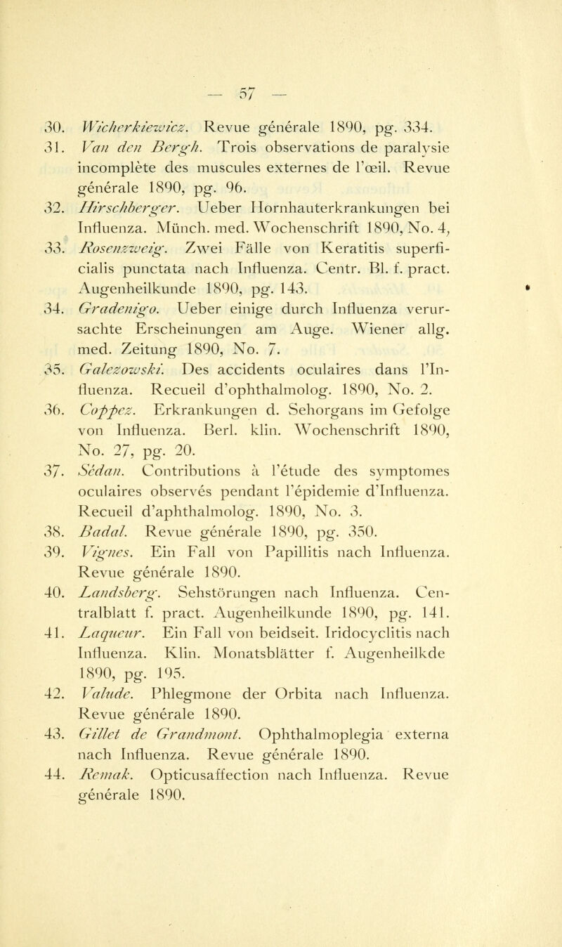 30. Wicherkiezvicz. Revue generale 1890, pg. 334. 31. V^aii den Bergh. Trols observations de paralvsie incomplete des muscules externes de l'oeil. Revue generale 1890, pg. 96. 32. Htrschberger. Ueber llornhauterkrankungen bei Influenza. Münch. med. Wochenschrift 1890, No. 4^ 33. Rosenzzveig. Zwei Fälle von Keratitis superfi- cialis punctata nach Influenza. Centr. Bl. f. pract. Augenheilkunde 1890, pg. 143. 34. Grademgo. Ueber einige durch Influenza verur- sachte Erscheinungen am Auge. Wiener allg. med. Zeitung 1890, No. 7- 35. Galezowski. Des accidents oculaires dans l'In- fluenza. Recueil d'ophthalmolog. 1890, No. 2. 36. Coffez. Erkrankungen d. Sehorgans im Gefolge von Influenza. Berl. klin. Wochenschrift 1890, No. 27, pg. 20. 37. Scdan. Contributions a Tetude des symptomes oculaires observes pendant Tepidemie d'Influenza. Recueil d'aphthalmolog. 1890, No. 3. 38. Badal. Revue generale 1890, pg. 350. 39. Vigiies. Ein Fall von Papillitis nach Influenza. Revue generale 1890. 40. Landsherg. Sehstörungen nach Influenza. Cen- tralblatt f. pract. Augenheilkunde 1890, pg. 141. 41. Laqueiir. Ein Fall von beidseit. Iridocyclitis nach Influenza. Klin. Monatsblätter f. Augenheilkde 1890, pg. 195. 42. Valude. Phlegmone der Orbita nach Influenza. Revue generale 1890. 43. Gillet de Grandmont. Ophthalmoplegia externa nach Influenza. Revue generale 1890. 44. Reinak. Opticusaffection nach Influenza. Revue generale 1890.