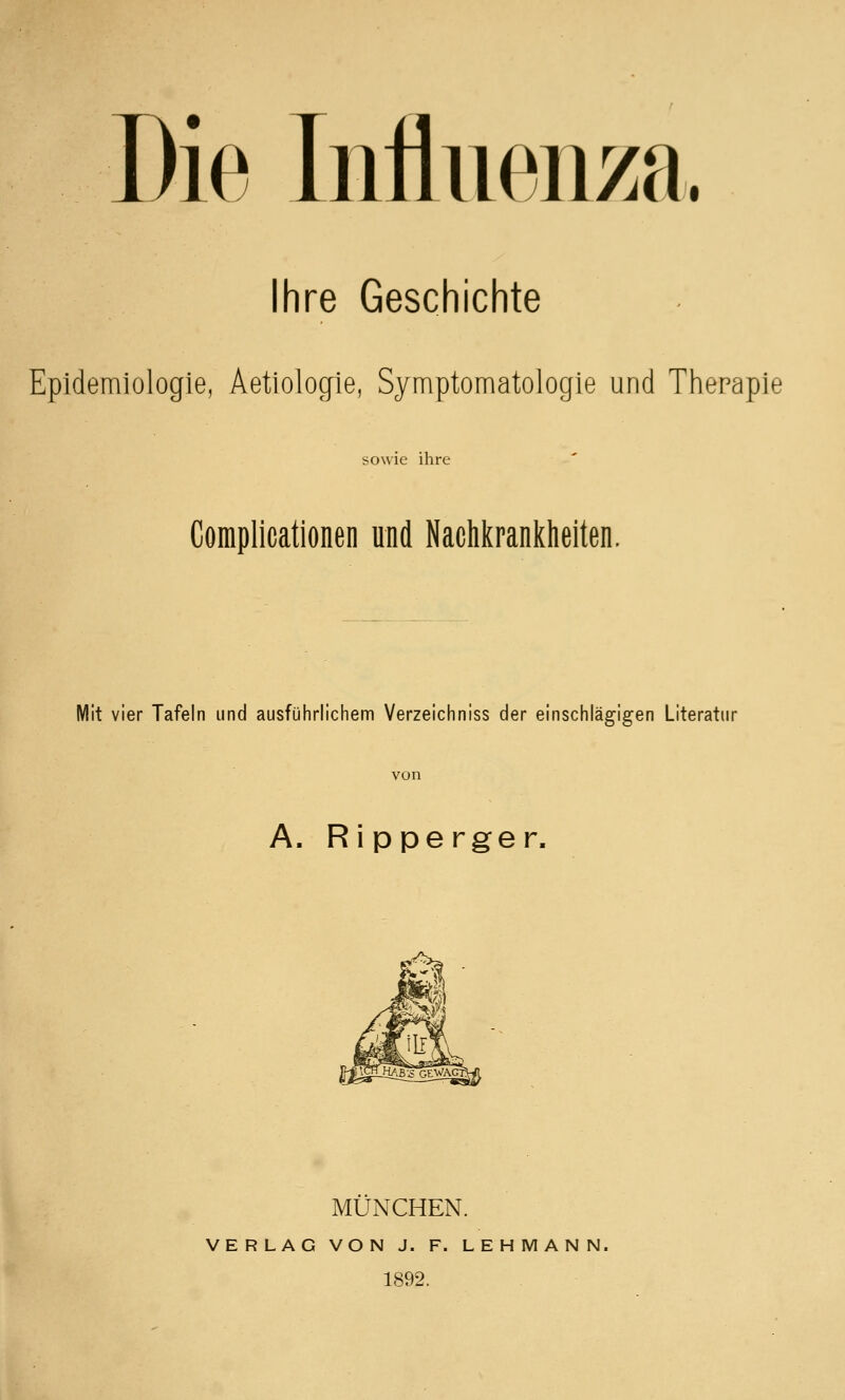 I Die Influen/a. Ihre Geschichte Epidemiologie, Aetiologie, Symptomatologie und Therapie sowie ihre Complicationen und Nachkrankheiten. Mit vier Tafeln und ausführlichem Verzeichniss der einschlägigen Literatur von A. Ripperger. MÜNCHEN. VERLAG VON J. F. LEHMANN. 1892.