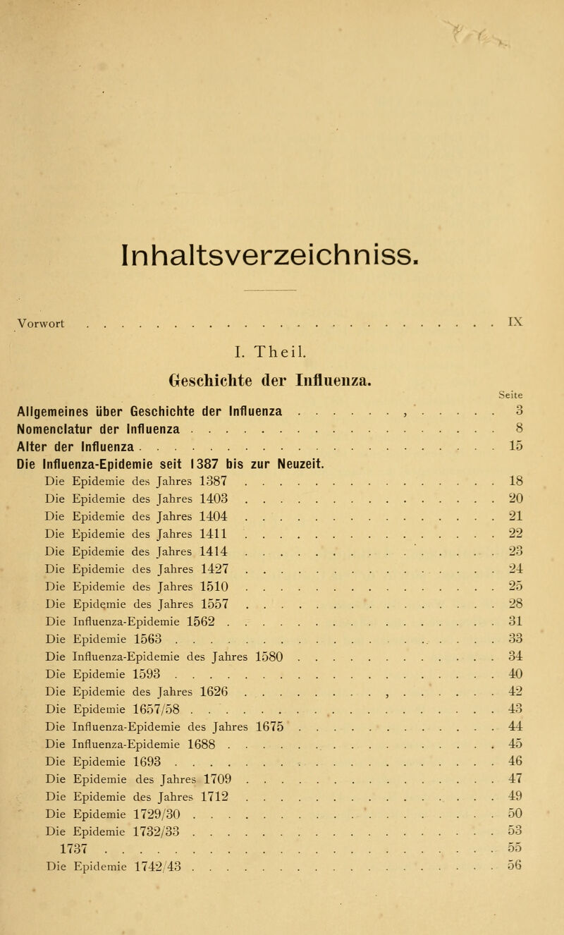 Inhaltsverzeichniss. Vorwort IX I. Theil Geschichte der Influenza. Seite Allgemeines über Geschichte der Influenza , 3 Nomenclatur der Influenza 8 Alter der Influenza 15 Die Influenza-Epidemie seit 1387 bis zur Neuzeit. Die Epidemie des Jahres 1387 18 Die Epidemie des Jahres 1403 20 Die Epidemie des Jahres 1404 . 21 Die Epidemie des Jahres 1411 22 Die Epidemie des Jahres 1414 23 Die Epidemie des Jahres 1427 . 24 Die Epidemie des Jahres 1510 25 Die Epidemie des Jahres 1557 28 Die Influenza-Epidemie 1562 31 Die Epidemie 1563 .... 33 Die Influenza-Epidemie des Jahres 1580 34 Die Epidemie 1593 40 Die Epidemie des Jahres 1626 , 42 Die Epidemie 1657/58 43 Die Influenza-Epidemie des Jahres 1675 44 Die Influenza-Epidemie 1688 45 Die Epidemie 1693 46 Die Epidemie des Jahres 1709 47 Die Epidemie des Jahres 1712 49 Die Epidemie 1729/30 50 Die Epidemie 1732/33 53 1737 55 Die Epidemie 1742/43 56