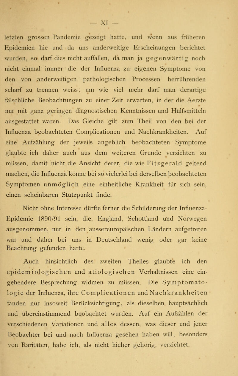 letzten grossen Pandemie gezeigt hatte, und wenn aus früheren Epidemien hie und da uns anderweitige Erscheinungen berichtet wurden, so darf dies nicht auffallen, da man ja gegenwärtig noch nicht einmal immer die der Influenza zu eigenen Symptome von den von anderweitigen pathologischen Processen herrührenden scharf zu trennen weiss; um wie viel mehr darf man derartige fälschliche Beobachtungen zu einer Zeit erwarten, in der die Aerzte nur mit ganz geringen diagnostischen Kenntnissen und Hülfsmitteln ausgestattet waren. Das Gleiche gilt zum Theil von den bei der Influenza beobachteten Complicationen und Nachkrankheiten. Auf eine Aufzählung der jeweils angeblich beobachteten Symptome glaubte ich daher auch aus dem weiteren Grunde verzichten zu müssen, damit nicht die Ansicht derer, die wie Fitzgerald geltend machen, die Influenza könne bei so vielerlei bei derselben beobachteten Symptomen unmöglich eine einheitliche Krankheit für sich sein, einen scheinbaren Stützpunkt finde. Nicht ohne Interesse dürfte ferner die Schilderung der Influenza- Epidemie 1890/91 sein, die, England, Schottland und Norwegen ausgenommen, nur in den aussereuropäischen Ländern aufgetreten war und daher bei uns in Deutschland wenig oder gar keine Beachtung gefunden hatte. Auch hinsichtlich des zweiten Theiles glaubte ich den epidemiologischen und ätiologischen Verhältnissen eine ein- gehendere Besprechung widmen zu müssen. Die Symptomato- logie der Influenza, ihre Complicationen und Nachkrankheiten fanden nur insoweit Berücksichtigung, als dieselben hauptsächlich und übereinstimmend beobachtet wurden. Auf ein Aufzählen der verschiedenen Variationen und alles dessen, w^as dieser und jener Beobachter bei und nach Influenza gesehen haben will, besonders von Raritäten, habe ich, als nicht hieher gehörig, verzichtet.