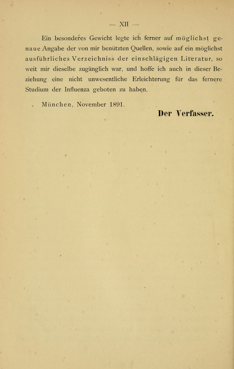 Ein besonderes Gewicht legte ich ferner auf möglichst ge- naue Angabe der von mir benützten Quellen, sowie auf ein möglichst ausführliches Verzeichniss der einschlägigen Literatur, so weit mir dieselbe zugänglich war, und hoffe ich auch in dieser Be- ziehung eine nicht unwesentliche Erleichterung für das fernere Studium der Influenza geboten zu haben, München, November 1891. Der Verfasser.