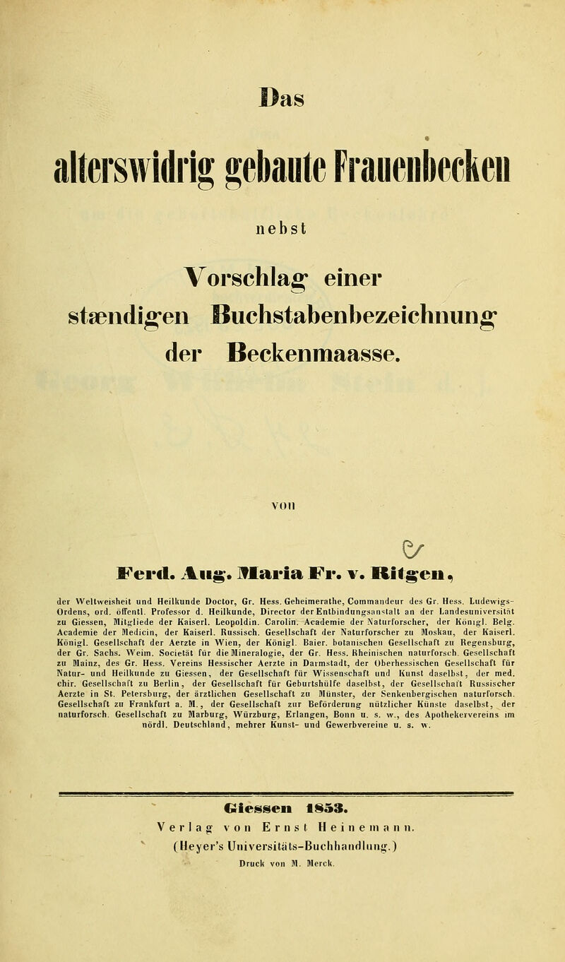 Das alterswidiig gebaute Frauenbeckeu nebst Vorschlag einer staeiidig*en Buchstabenbezeichnung* der Beckenmaasse. von Ferd. Aiig*. ITlaria Fr. v. Riffen ^ der Wellweisheit und Heilkunde Doctor, Gr. Hess. Geheimerathe, Commaiideur des Gr. Hess. Ludewigs- Ordens, ord. ölTentl. Professor d. Heilkunde, Director der Entbindungsanstalt an der Landesuniversilät zu Giessen, Mitgliede der Kaiserl. Leopoldin. Carolin. Academie der Naturforscher, der Königl. Belg. Academie der Wedicin, der Kaiserl. Russisch. Gesellschaft der Naturforscher zu Moskau, der Kaiserl. Königl. Gesellschaft der Aerzte in Wien, der Königl. Baier. botanischen Gesellschaft zu Regensburg, der Gr. Sachs. Weim. Societät für die Mineralogie, der Gr. Hess. Rheinischen naturforsch. Gesellschaft zu Mainz, des Gr. Hess. Vereins Hessischer Aerzte in Darmstadt, der überhessischen Gesellschaft für Natur- und Heilkunde zu Giessen, der Gesellschaft für Wissenschaft und Kunst daselbst, der med. chir. Gesellschaft zu Berlin, der Gesellschaft für Geburtshülfe daselbst, der Gesellschalt Russischer Aerzte in St. Petersburg, der ärztlichen Gesellschaft zu Münster, der Senkenbergischen naturforsch. Gesellschaft zu Frankfurt a. M., der Gesellschaft zur Beförderung nützlicher Künste daselbst, der naturforsch. Gesellschaft zu Marburg, Würzburg, Erlangen, Bonn u. s. w., des Apothekeivereins im nördl. Deutschland, mehrer Kunst- und Gewerbvereine u. s. w. dessen 1S53. Verlag von Ernst H e i n e in a n n. (Heyer's Universitiits-Bucliliandliin;,'.) Druck von M. Merck.