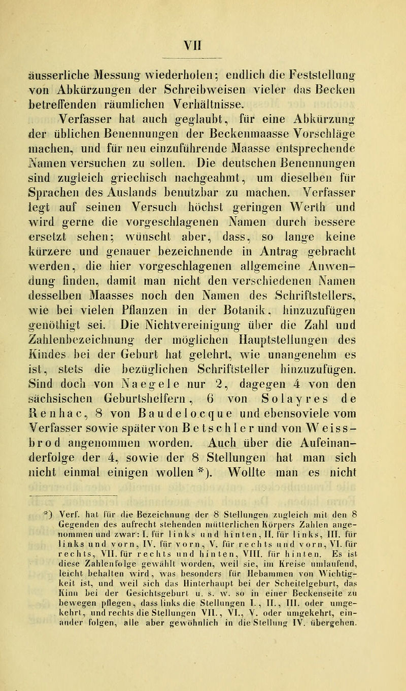 äusserliche Messung wiederholen; endlich die Feststellung von Abkürzungen der Schreibweisen vieler das Becken betreffenden räumlichen Verhältnisse. Verfasser hat auch geglaubt, für eine Abkürzung der üblichen Benennungen der Beckenmaasse Vorschläge »lachen, und für neu einzuführende Maasse entsprechende Namen versuchen zu sollen. Die deutschen Benennungen sind zugleich griechisch nachgeahmt, um dieselben für Sprachen des Auslands benutzbar zu machen. Verfasser legt auf seinen Versuch höchst geringen Werth und wird gerne die vorgeschlagenen Namen durch bessere ersetzt sehen; wünscht aber, dass, so lange keine kürzere und genauer bezeichnende in Antrag gebracht werden, die hier vorgeschlagenen allgemeine Anwen- dung finden, damit man nicht den verschiedenen Namen desselben Maasses noch den Namen des Schriftstellers, wie bei vielen Pflanzen in der Botanik, hinzuzufügen genöthigt sei. Die NichtVereinigung über die Zahl und Zahlenbezeichnung der möglichen Hauptstellungen des Kindes bei der Geburt hat gelehrt, wie unangenehm es ist, stets die bezüglichen Schriftsteller hinzuzufügen. Sind doch von Naegele nur 2, dagegen 4 von den sächsischen Geburtshelfern, 6 von Solayres de R e n h a c, 8 von B a u d e l o c q u e und ebensoviele vom Verfasser sowie später von B e t s c h 1 e r und von Weiss- b r 0 d angenommen worden. Auch über die Aufeinan- derfolge der 4, sowie der 8 Stellungen hat man sich nicht einmal einigen wollen *). Wollte man es nicht •') Verl', hat l'iir die Bezeichnung der 8 Stellungen zugleich mit den 8 Gegenden des aufrecht stehenden niiitlerlichen Körpers Zahlen ange- nommen und zwar: I. für links und hinten, II. Für links, III. für links und vorn, IV. lür vorn, V. für rechts und vorn, VI. für rechts, VII. für rechts und hinten, VIII. für hinten. Es ist diese Zahlenfolge gewählt worden, weil sie, im Kreise umlaufend, leicht behalten wird, Avas besonders für Hebammen von Wic-htig- keit ist, und weil sich das Hinterhaupt bei der Scheilelgeburt, das Kinn bei der Gesichtsgeburt u. s. w. so in einer Beckenseile zu bewegen pflegen, dass links die Stellungen I., II., III. oder umge- kehrt, und rechts die Stellungen VII., VI., V. oder umgekehrt, ein- ander folgen, alle aber gewohnlich in die Slellung IV. übergehen.
