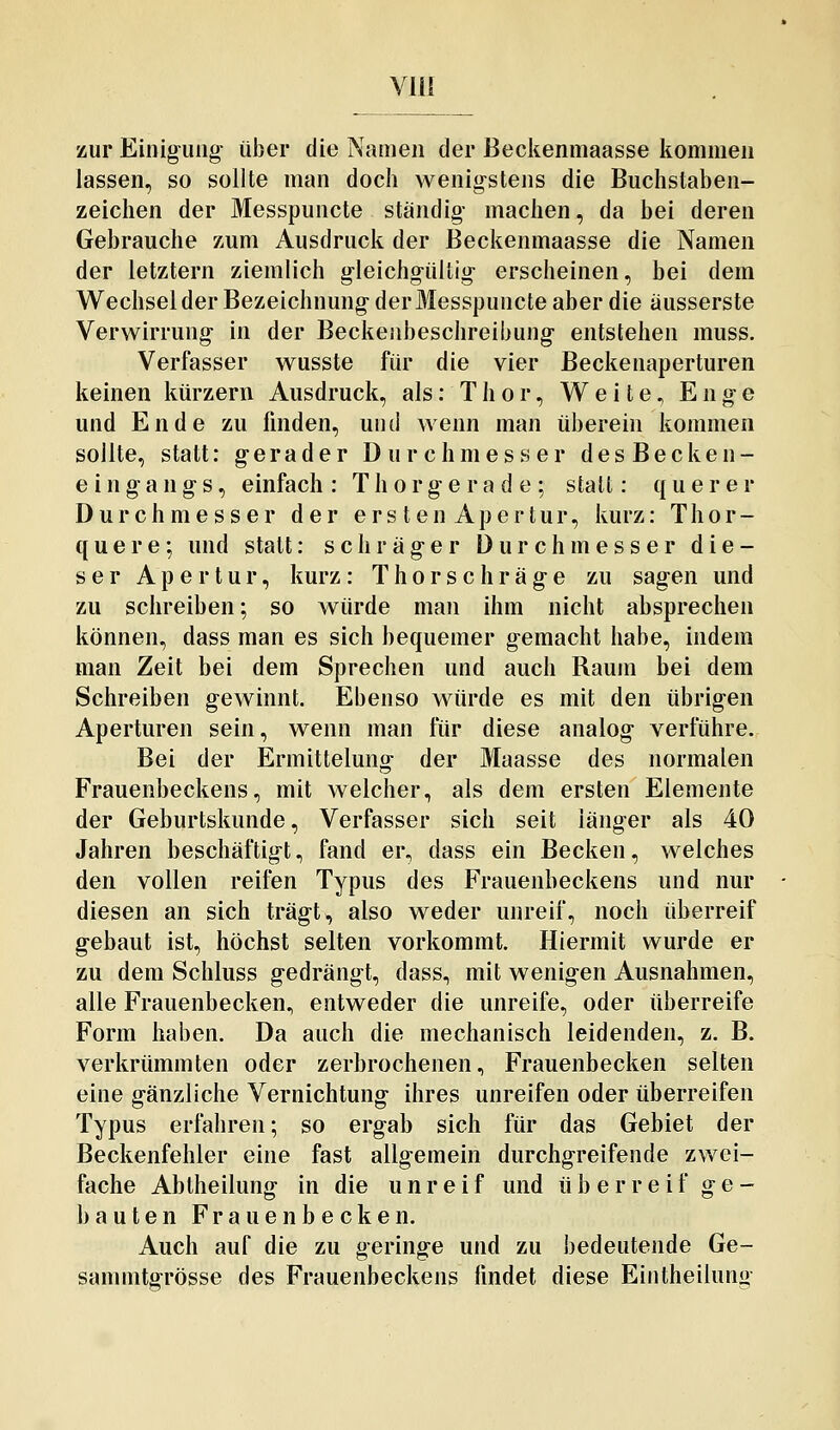 Yll! zur Einig-uug- über die Namen der Beckenmaasse kommen lassen, so sollte man doch wenig-stens die Buchstaben- zeichen der Messpuncte ständig- machen, da bei deren Gebrauche zum Ausdruck der Beckenmaasse die Namen der letztern ziemlich gleichgültig erscheinen, bei dem Wechsel der Bezeichnung der Messpuncte aber die äusserste Verwirrung- in der Beckenbeschreibung- entstehen muss. Verfasser wusste für die vier Beckenaperturen keinen kürzern Ausdruck, als: Thor, Weite, Enge und Ende zu finden, und wenn man überein kommen sollte, statt: gerader Durchmesser desBecken- e ingang s, einfach: Thorgerade; statt: querer Durchmesser der ers ten Apertur, kurz: Thor- quere; und statt: schräger Durchmesser die- ser Apertur, kurz: Thorschräge zu sagen und zu schreiben; so würde man ihm nicht absprechen können, dass man es sich bequemer g-emacht habe, indem man Zeit bei dem Sprechen und auch Raum bei dem Schreiben gewinnt. Ebenso würde es mit den übrigen Aperturen sein, wenn man für diese analog- verführe. Bei der Ermittelung der Maasse des normalen Frauenbeckens, mit welcher, als dem ersten Elemente der Geburtskunde, Verfasser sich seit länger als 40 Jahren beschäftigt, fand er, dass ein Becken, welches den vollen reifen Typus des Frauenbeckens und nur diesen an sich trägt, also weder unreif, noch überreif gebaut ist, höchst selten vorkommt. Hiermit wurde er zu dem Schluss gedrängt, dass, mit wenigen Ausnahmen, alle Frauenbecken, entweder die unreife, oder überreife Form haben. Da auch die mechanisch leidenden, z. B. verkrümmten oder zerbrochenen, Frauenbecken selten eine gänzliche Vernichtung- ihres unreifen oder tiberreifen Typus erfahren; so ergab sich für das Gebiet der Beckenfehler eine fast allgemein durchgreifende zwei- fache Abtheilung in die unreif und überreif ge- bauten Frauenbecken, Auch auf die zu geringe und zu bedeutende Ge- sammtgrösse des Frauenbeckens findet diese Eiiitheilung