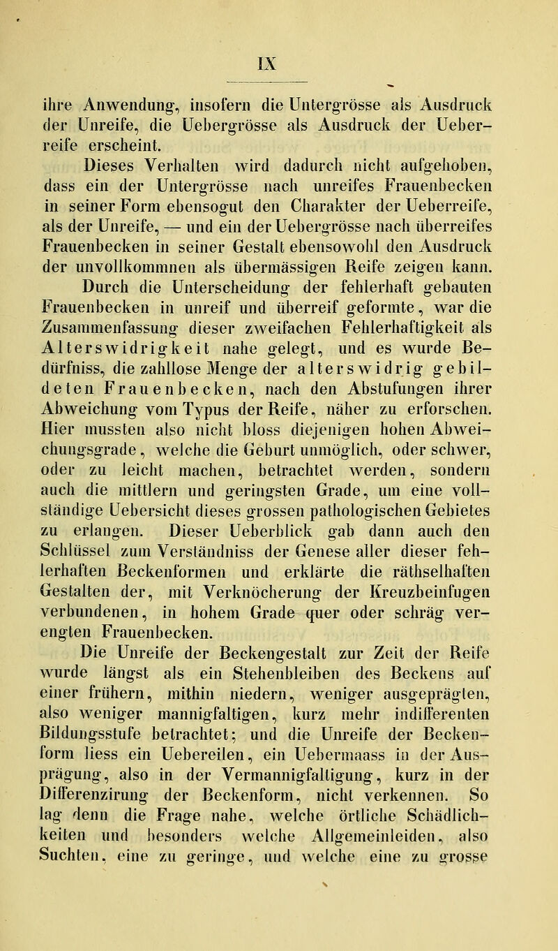 ihre Anwendung, insofern die Untergrösse als Ausdruck der Unreife, die Uebergrösse als Ausdruck der Ueber- reife erscheint. Dieses Verhalten wird dadurch nicht aufgehoben, dass ein der Untergrösse nach unreifes Frauenbecken in seiner Form ebensogut den Charakter der Ueberreife, als der Unreife, — und ein der Uebergrösse nach überreifes Frauenbecken in seiner Gestalt ebensowohl den Ausdruck der unvollkommnen als übermässigen Reife zeigen kann. Durch die Unterscheidung der fehlerhaft gebauten Frauenbecken in unreif und überreif geformte, war die Zusammenfassung dieser zweifachen Fehlerhaftigkeit als Alterswidrigkeit nahe gelegt, und es wurde Be- dürfniss, die zahllose Menge der alterswidrig gebil- deten Frauenbecken, nach den Abstufungen ihrer Abweichung vom Typus der Reife, näher zu erforschen. Hier mussten also nicht bloss diejenigen hohen Abwei- chungsgrade, welche die Gebart unmöglich, oder schwer, oder zu leicht machen, betrachtet werden, sondern auch die mittlem und geringsten Grade, um eine voll- ständige Uebersicht dieses grossen pathologischen Gebietes zu erlangen. Dieser Ueberblick gab dann auch den Schlüssel zum Verständniss der Genese aller dieser feh- lerhaften Beckenformen und erklärte die räthselhaften Gestalten der, mit Verknöcherung der Kreuzbeinfugen verbundenen, in hohem Grade quer oder schräg ver- engten Frauenbecken. Die Unreife der Beckengestalt zur Zeit der Reife wurde längst als ein Stehenbleiben des Beckens auf einer frühern, mithin niedern, weniger ausgeprägten, also weniger mannigfaltigen, kurz mehr indifferenten Bildungsstufe betrachtet; und die Unreife der Becken- form Hess ein Uebereilen, ein Uebermaass in der Aus- prägung, also in der Vermannigfaltigung, kurz in der Differenzirung der Beckenform, nicht verkennen. So lag denn die Frage nahe, welche örtliche Schädlich- keiten und besonders welche Allgemeinleiden, also Suchten, eine zu geringe, und welche eine zu grosse
