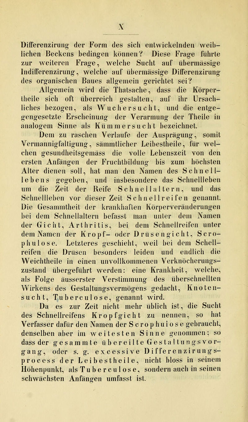 DifFerenziruiig- der Form des sich entwickelnden weib- lichen Beckens bedingen können? Diese Frage führte zur weiteren Frage, welche Sucht auf übermässige Indifferenzirung, welche auf übermässige Ditferenzirung- des organischen Baues allgemein gerichtet sei? Allgemein wird die Thatsache, dass die Körper- theile sich oft überreich gestalten, auf ihr Ursach- liches bezogen, als Wucher sucht, und die entge- gengesetzte Erscheinung der Verarmung der Theile in analogem Sinne als Kümmersucht bezeichnet. Dem zu raschen Verlaufe der Ausprägung, somit Vermannigfaltigung, sämmtlicher Leibestheile, für wel- chen gesundheitsgemäss die volle Lebenszeit von den ersten Anfängen der Fruchtbildung bis zum höchsten Alter dienen soll, hat man den Namen des Schnell- lebens g-egeben, und insbesondere das Schnellleben um die Zeit der Reife S c h n e 11 a 11 e r n, und das SchnelUeben vor dieser Zeit Schnellreifen genannt. Die Gesammtheit der krankhaften Körperveränderungen bei dem Schnellaltern befasst inan unter dem Namen der Gicht, Arthritis, bei dem Schnellreifen unter dem Namen der Kropf- oder D r ü s e n g i c h t, S c r o- phulose. Letzteres geschieht, weil bei dem Schell- reifen die Drüsen besonders leiden und endlich die Weichtheile in einen unvollkommenen Verknöcherungs- zustand übergeführt werden: eine Krankheit, welche, als Folge äusserster Verstimmung des überschnellten Wirkens des Gestaltungsvermögens gedacht, Knoten- sucht, Tuberculose, genannt wird. Da es zur Zeit nicht mehr üblich ist, die Sucht des Schnellreifens Kropfgicht zu nennen, so hat Verfasser dafür den Namen der S crop huio s e gebraucht, denselben aber im weitesten Sinne genommen; so dass der g e s a m m t e übereilte G e s t a 11 u n g s v o r- gang, oder s. g. excessive Differenzirungs- process der Leibestheile, nicht bloss in seinem Höhenpunkt, als Tuberculose, sondern auch in seinen schwächsten Anfängen umfasst ist.