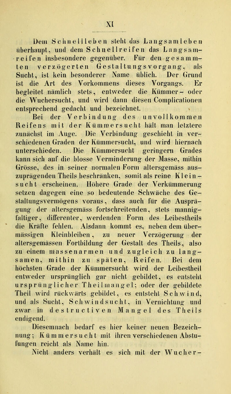 Dem Schnell leben steht das Lang-samlebe n überhaupt, und dem Schnellreifen das Langsam- reifen insbesondere gegenüber. Für den g e s a m m- ten verzögerten Gestaltungsvorgang, als Sucht, ist kein besonderer Name üblich. Der Grund ist die Art des Vorkommens dieses Vorgangs. Er begleitet nämlich stets, entweder die Kümmer- oder die Wuchersucht, und w^ird dann diesen Complicationen entsprechend gedacht und bezeichnet. Bei der Verbindung des unvollkommen Reifens mit der Kümmersucht hält man letztere zunächst im Auge. Die Verbindung geschieht in ver- schiedenen Graden der Kümmersucht, und wird hiernach unterschieden. Die Kümmersucht geringern Grades kann sich auf die blosse Verminderung der Masse, mithin Grösse, des in seiner normalen Form altersgemäss aus- zuprägenden Theils beschränken, somit als reine Klein - sucht erscheinen. Höhere Grade der Verkümmerung setzen dagegen eine so bedeutende Schwäche des Ge- staltungsvermögens voraus, dass auch für die Ausprä- gung der altersgemäss fortschreitenden, stets mannig- faltiger, differenter, werdenden Form des Leibestheils die Kräfte fehlen. Alsdann kommt es, neben dem über- mässigen Kleinbleiben, zu neuer Verzögerung der altersgemässen Fortbildung der Gestalt des Theils, also zu einem massenarmen und zugleich zu lang- samen, mithin zu späten, Reifen. Bei dem höchsten Grade der Kümmersucht wird der Leibestheil entweder ursprünglich gar nicht gebildet, es entsteht ursprünglicher Th eil mang el; oder der gebildete Theil wird rückwärts gebildet, es entsteht Schwind, und als Sucht, Schwindsucht, in Vernichtung und zwar in d e s t r u c t i v e n Mangel des Theils endigend. Diesemnach bedarf es hier keiner neuen Bezeich- nung ; K ü m m e r s u c h t mit ihren verschiedenen Abstu- fungen reicht als Name hin. Nicht anders verhält es sich mit der Wucher-