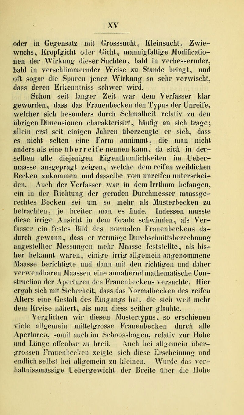 oder in Gegensatz mit Grosssucht, Kleinsucht, Zwie- wuchs, Kropfg-icht oder Gicht, mannig-faltig-e Modificatio- iien der Wirkung- dieser Suchten, bald in verbessernder, bald in verschlimmernder Weise zu Stande bringt, und oft sogar die Spuren jener Wirkung so sehr verwischt, dass deren Erkenntniss schwer wird. Schon seit langer Zeit war dem Verfasser klar geworden, dass das Frauenbecken den Typus der Unreife, welcher sich besonders durch Schmalheit relativ zu den übrigen Dimensionen charakterisirt, häufig an sich trage; allein erst seit einigen Jahren überzeugte er sich, dass es nicht selten eine Form annimmt, die man nicht anders als eine überreife nennen kann, da sich in der- selben alle diejenigen Eigenthümlichkeiten im lieber- maasse ausgeprägt zeigen, welche dem reifen weiblichen Becken zukommen und dasselbe vom unreifen unterschei- den. Auch der Verfasser war in dem Irrthum befangen, ein in der Richtung der geraden Durchmesser maassge- rechtes Becken sei um so mehr als Musterbecken zu betrachten, je breiter man es finde. Indessen musste diese irrige Ansicht in dem Grade schwinden, als Ver- fasser ein festes Bild des normalen Frauenbeckens da- durch gewann, dass er vermöge Durchschnittsberechnung angestellter Messungen mehr Maasse feststellte, als bis- her bekannt waren, einige irrig allgemein angenommene Maasse berichtigte und dann mit den richtigen und daher verwendbaren Maassen eine annähernd mathematische Con- struction der Aperturen des Frauenbeckens versuchte. Hier ergab sich mit Sicherheit, dass das Normalbecken des reifen Alters eine Gestalt des Eingangs liat, die sich ^\o[l mehr dem Kreise nähert, als man diess seither glaubte. Verglichen wir diesen Mustertypus, so erschienen viele allgemein mittelgrosse Frauenbecken durch alle Apertureil, somit auch im Schoossbogen, relativ zur Höhe und Länge offenbar zu breit. Auch bei allgemeiii ü])er- grossen Frauenbecken zeigte sich diese Erscheinung und endlich selbst bei allgemein zu kleinen. Wurde das ver- hältnissmässige Uebergewicht der Breite über die Höhe