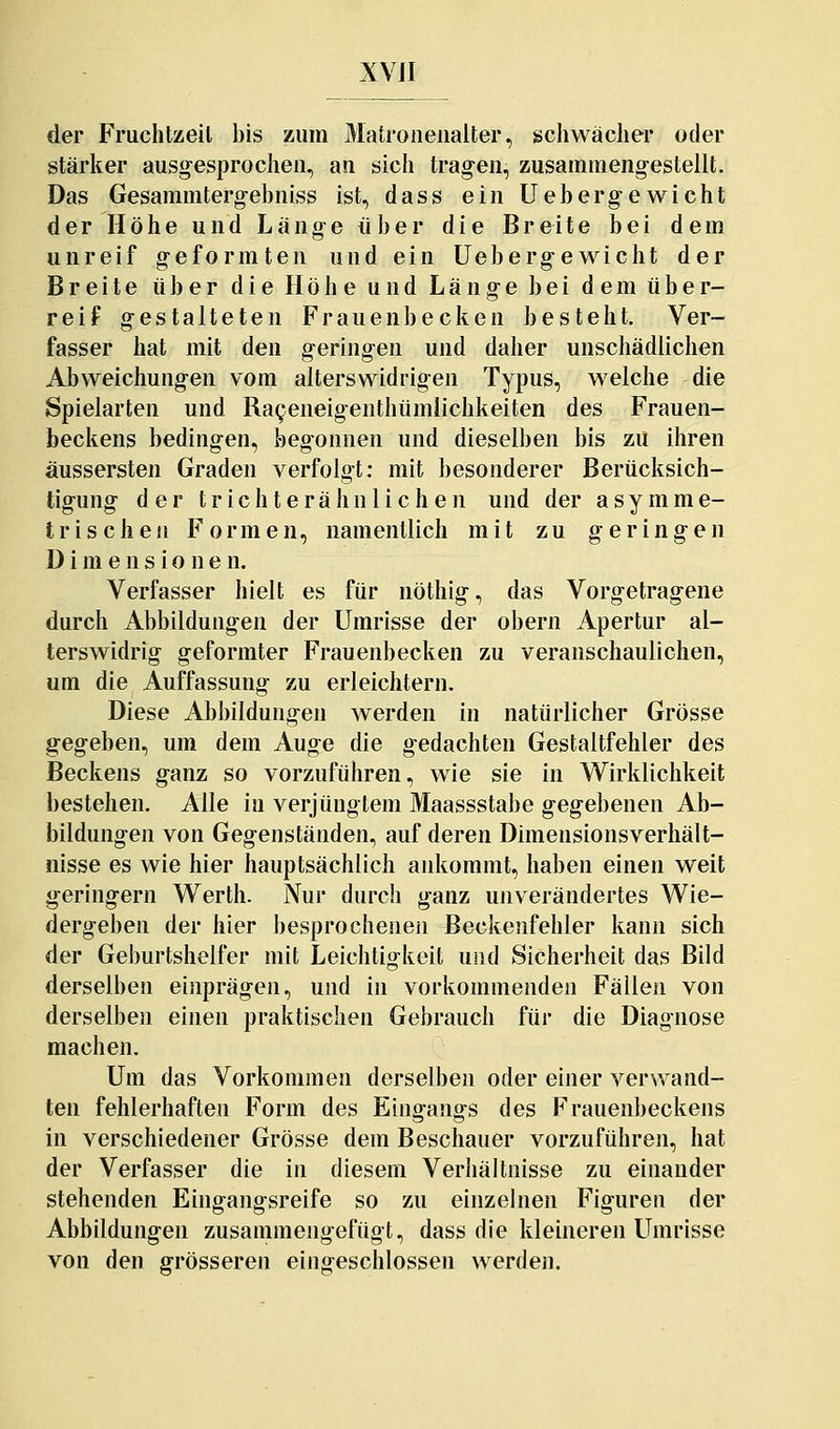 XVJI der Fruchtzeil bis zum Matroneuaiter, schwacher oder stärker ausgesprochen, an sich tragen, zusammengestellt. Das Gesammtergebniss ist, dass ein Uebergewicht der Höhe und Länge über die Breite bei dem unreif geformten und ein Uebergewicht der Breite über die Höhe und Länge bei dem über- reif gestalteten Frauenbecken besteht. Ver- fasser hat mit den geringen und daher unschädlichen Abweichungen vom alterswidrigen Typus, welche die Spielarten und RaQeneigenthümlichkeiten des Frauen- beckens bedingen, begonnen und dieselben bis zu ihren äussersten Graden verfolgt; mit besonderer Berücksich- tigung der trichterähnlichen und der asymme- trischen Formen, namentlich mit zu geringen Dimensionen. Verfasser hielt es für nöthig, das Vorgetragene durch Abbildungen der Umrisse der obern Apertur al- terswidrig geformter Frauenbecken zu veranschaulichen, um die Auffassung zu erleichtern. Diese Abbildungen werden in natürlicher Grösse gegeben, um dem Auge die gedachten Gestaltfehler des Beckens ganz so vorzuführen, wie sie in Wirklichkeit bestehen. Alle in verjüngtem Maassstabe gegebenen Ab- bildungen von Gegenständen, auf deren Dimensionsverhält- nisse es wie hier hauptsächlich ankommt, haben einen weit geringern Werth. Nur durch ganz unverändertes Wie- dergeben der hier besprochenen Beckenfehler kann sich der Geburtshelfer mit Leichtigkeit und Sicherheit das Bild derselben einprägen, und in vorkommenden Fällen von derselben einen praktischen Gebrauch für die Diagnose machen. Um das Vorkommen derselben oder einer verwand- ten fehlerhaften Form des Eingangs des Frauenbeckens in verschiedener Grösse dem Beschauer vorzuführen, hat der Verfasser die in diesem Verhältnisse zu einander stehenden Eingangsreife so zu einzelnen Figuren der Abbildungen zusammengefügt, dass die kleineren Umrisse von den grösseren eingeschlossen werden.