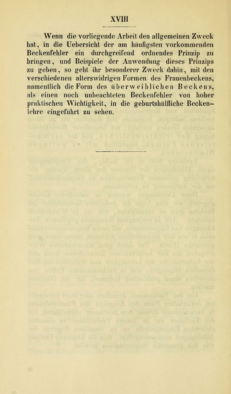 Wenn die vorlieg-ende Arbeit den allg-emeinen Zweck hat, in die Uebersicht der am häufig^sten vorkommenden Beckenfehler ein durchgreifend ordnendes Prinzip zu bringen, und Beispiele der Anwendung dieses Prinzips zu geben, so geht ihr besonderer Zweck dahin, mit den verschiedenen alterswidrigen Formen des Frauenbeckens, namentlich die Form des üb erweiblichen Beckens, als einen noch unbeachteten Beckenfehler von hoher praktischen Wichtigkeit, in die geburtshülfliche Becken- lehre eingeführt zu sehen.