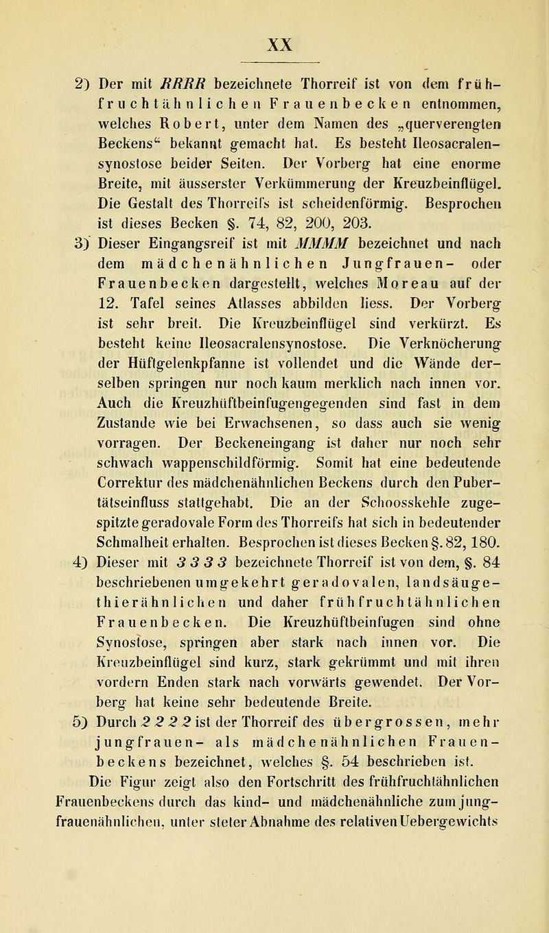 2) Der mit RRRR bezeichnete Thorreif ist von dem früh- f r u c h t ä h n 1 i c h e n F r a u e n b e c k e n entnommen, welches Robert, unter dem Namen des „querverengten Beckens bekannt gemacht hat. Es besteht Ileosacralen- synostose beider Seiten. Der Vorberg hat eine enorme Breite, mit äusserster Verkümmerung der Kreuzbeinflügel. Die Gestalt des Thorreüs ist scheidenförmig. Besprochen ist dieses Becken §. 74, 82, 200, 203. 3) Dieser Eingangsreif ist mit MMMM bezeichnet und nach dem mädchenähnlichen Jungfrauen- oder Frauenbecken dargestellt, welches Moreau auf der 12. Tafel seines Atlasses abbilden liess. Der Vorberg ist sehr breit. Die Kreuzbeinflügel sind verkürzt. Es besteht keine Ileosacralensynostose. Die Verknöcherung der Hüftgelenkpfanne ist vollendet und die Wände der- selben springen nur noch kaum merklich nach innen vor. Auch die Kreuzhüftbeinfugengegenden sind fast in dem Zustande wie bei Erwachsenen, so dass auch sie wenig vorragen. Der Beckeneingang ist daher nur noch sehr schwach wappenschildförmig. Somit hat eine bedeutende Correktur des mädchenähnlichen Beckens durch den Puber- tätseinfluss stattgehabt. Die an der Schoosskehle zuge- spitzte geradovale Form des Thorreifs hat sich in bedeutender Schmalheit erhalten. Besprochen ist dieses Becken §. 82,180. 4) Dieser mit 3 3 3 3 bezeichnete Thorreif ist von dem, §. 84 beschriebenen umgekehrt geradovalen, landsäuge- thierahn liehen und daher früh fruch täh nlich en Frauenbecken. Die Kreuzhüftbeinfugen sind ohne Synostose, springen aber stark nach innen vor. Die Krenzbeinflügel sind kurz, stark gekrümmt und mit ihren vordem Enden stark nach vorwärts gewendet. Der Vor- berg hat keine sehr bedeutende Breite. 5) Durch 5-2 2 ^ ist der Th^rreif des üb er grossen, mehr Jungfrauen- als mädchenähnlichen Frauen- beckens bezeichnet, welches §. 54 beschrieben ist. Die Fiffur zeifft also den Fortschritt des frühfruchtähnlichen Frauenbeckens durch das kind- und mädchenähnliche zum jung- frauenähnlichen, unter steter Abnahme Aes relativen Uebergewichts