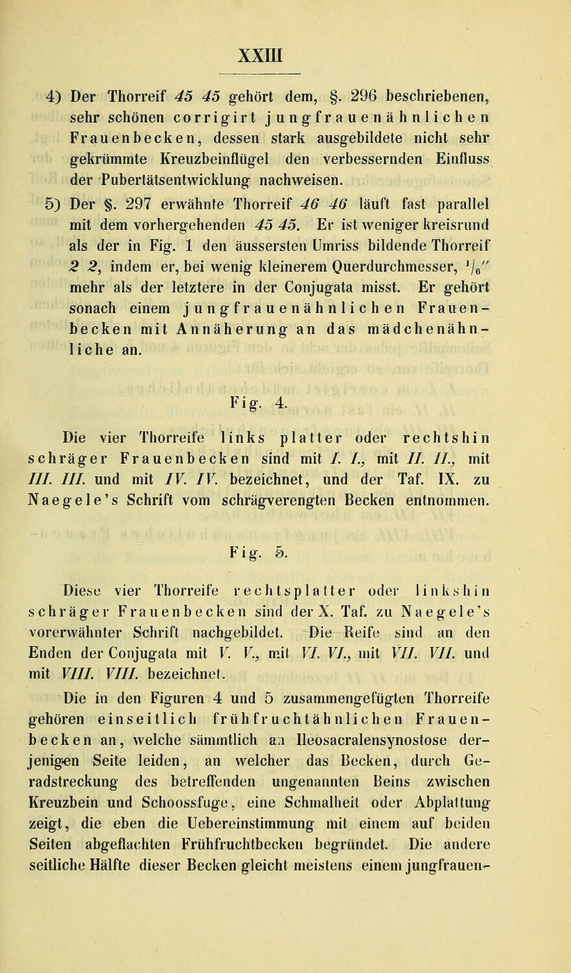 4) Der Thorreif 45 45 gehört dem, §. 296 beschriebenen, sehr schönen corrigirt jungfrauenähnlichen Frauenbecken, dessen stark ausgebildete nicht sehr gekrümmte Kreuzbeinfliigel den verbessernden Einfluss der Pubertätsentwicklung nachweisen. 5) Der §. 297 erwähnte Thorreif 46 46 läuft fast parallel mit dem vorhergehenden 45 45. Er ist weniger kreisrund als der in Fig. 1 den äussersten Umriss bildende Thorreif 2 2, indem er, bei wenig kleinerem Querdurchmesser, Ve mehr als der letztere in der Conjugata misst. Er gehört sonach einem jungfrauenähnlichen Frauen- becken mit Annäherung an das mädchenähn- liche an. F i g. 4. Die vier Thorreife links platter oder rechtshin schräger Frauenbecken sind mit /. I., mit //. IL, mit ///. ///. und mit IV. IV. bezeichnet, und der Taf. IX. zu N a e g e 1 e' s Schrift vom schrägverengten Becken entnommen. F i g. 5. Diese vier Thorreife rechtsplatter oder linkshin schräger Frauenb ecken sind der X. Taf. zu Naegele's vorerwähnter Schrift nachgebildet. Die Reife sind an den Enden der Conjugata mit V. V., m.it VI. VI., mit VII. VII. und mit VIII. VIII. bezeichnet. Die in den Figuren 4 und 5 zusammengefügten Thorreife gehören einseitlich früh fr uchtäh nlichen Frauen- becken an, welche sämmtlich an Ileosacralensynostose der- jenig»en Seite leiden, an welcher das Becken, durch Ge- radstreckung des betreffenden ungenannten Beins zwischen Kreuzbein und Schoossfuge, eine Schmalheit oder Abplattung zeigt, die eben die Uebereinstimmung mit einem auf beiden Seiten abgeflachten Frühfruchtbecken begründet. Die andere seitliche Hälfte dieser Becken gleicht meistens einem Jungfrauen-